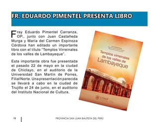 18 PROVINCIA SAN JUAN BAUTISTA DEL PERÚ
FR. EDUARDO PIMENTEL PRESENTA LIBRO
Fray Eduardo Pimentel Carranza,
OP., junto con Juan Castañeda
Murga y María del Carmen Espinoza
Córdova han editado un importante
libro con el título “Templos Virreinales
de los valles de Lambayeque”.
Esta importante obra fue presentada
el pasado 22 de mayo en la ciudad
de Chiclayo, en el auditorio de la
Universidad San Martín de Porres,
Filial Norte. Una presentación parecida
se llevará a cabo en la ciudad de
Trujillo el 24 de junio, en el auditorio
del Instituto Nacional de Cultura.
 