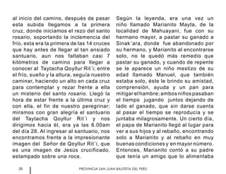 20 PROVINCIA SAN JUAN BAUTISTA DEL PERÚ
al inicio del camino, después de pasar
esta subida llegamos a la primera
cruz, donde iniciamos el rezo del santo
rosario, soportando la inclemencia del
frío, esta era la primera de las 14 cruces
que hay antes de llegar al tan ansiado
santuario, aun nos faltaban casi 7
kilómetros de camino para llegar a
conocer al Taytacha Qoyllur Rit´i; entre
el frío, sueño y la altura, seguía nuestro
caminar, haciendo un alto en cada cruz
para contemplar y rezar frente a ella
un misterio del santo rosario. Llegó la
hora de estar frente a la última cruz y
con ella, el fin de nuestro peregrinar;
miramos con gran alegría el santuario
del Taytacha Qoyllur Rit´i y nos
dirigimos hacia él, era ya las 6.00am
del día 28. Al ingresar al santuario, nos
encontramos frente a la impresionante
imagen del Señor de Qoyllur Rit´i, que
es una imagen de Jesús crucificado,
estampado sobre una roca.
Según la leyenda, era una vez un
niño llamado Marianito Mayta, de la
localidad de Mahuayani, fue con su
hermano mayor, a pastar su ganado a
Sinak´ara, donde fue abandonado por
su hermano, y Marianito al encontrarse
solo, no le quedó más remedio que
pastar su ganado, y cuando de repente
se le aparece un niño mestizo de su
edad llamado Manuel, que también
estaba solo, éste le brindo su amistad,
comprensión, ayuda y un pan para
mitigar el hambre; ambos niños pasaban
el tiempo jugando juntos dejando de
lado el ganado, que sin darse cuenta
al pasar el tiempo se reproducía y se
juntaba milagrosamente. Un cierto día,
el papa de Marianito llegó al lugar para
ver a sus hijos y al rebaño, encontrando
solo a Marianito y al rebaño en muy
buenas condiciones y en mayor número.
Entonces, Marianito contó a su padre
que tenía un amigo que lo alimentaba
 