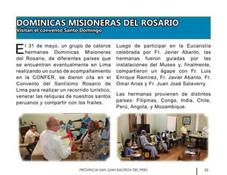 23PROVINCIA SAN JUAN BAUTISTA DEL PERÚ
DOMINICAS MISIONERAS DEL ROSARIO
Visitan el convento Santo Domingo
El 31 de mayo, un grupo de catorce
hermanas Dominicas Misioneras
del Rosario, de diferentes países que
se encuentran eventualmente en Lima
realizando un curso de acompañamiento
en la CONFER, se dieron cita en el
Convento del Santísimo Rosario de
Lima para realizar un recorrido turístico,
venerar las reliquias de nuestros santos
peruanos y compartir con los frailes.
Luego de participar en la Eucaristía
celebrada por Fr. Javier Abanto, las
hermanas fueron guiadas por las
instalaciones del Museo y, finalmente,
compartieron un ágape con Fr. Luis
Enrique Ramírez, Fr. Javier Abanto, Fr.
Omar Arias y Fr. Juan José Salaverry.
Las hermanas provienen de distintos
países: Filipinas, Congo, India, Chile,
Perú, Angola, y Mozambique.
 