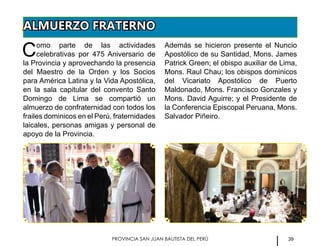 39PROVINCIA SAN JUAN BAUTISTA DEL PERÚ
ALMUERZO FRATERNO
Como parte de las actividades
celebrativas por 475 Aniversario de
la Provincia y aprovechando la presencia
del Maestro de la Orden y los Socios
para América Latina y la Vida Apostólica,
en la sala capitular del convento Santo
Domingo de Lima se compartió un
almuerzo de confraternidad con todos los
frailes dominicos en el Perú, fraternidades
laicales, personas amigas y personal de
apoyo de la Provincia.
Además se hicieron presente el Nuncio
Apostólico de su Santidad, Mons. James
Patrick Green; el obispo auxiliar de Lima,
Mons. Raul Chau; los obispos dominicos
del Vicariato Apostólico de Puerto
Maldonado, Mons. Francisco Gonzales y
Mons. David Aguirre; y el Presidente de
la Conferencia Episcopal Peruana, Mons.
Salvador Piñeiro.
 