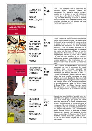 LA ISLA DE
BOWEN
CESAR
MALLORQUI
7537313
N
MAL
isl
1920. Todo comenzó con el asesinato del
marinero inglés Jeremiah Perkins en
Havoysund, un pequeño puerto noruego
situado en el Ártico, y con el misterioso
paquete que, antes de morir, Perkins envió a
Lady Elisabeth Faraday. O quizá la historia
empezara antes, cuando se descubrieron unas
extrañas reliquias en el interior de una
viejísima cripta medieval …
CON TODO
EL ODIO DE
NUESTRO
CORAZÓN
FERNÁNDO
CÁMARA
7545826
N
CAM
tod
En un futuro que bien podría ocurrir mañana
mismo, la corrupción política y económica ha
destrozado a la sociedad civil, condenando a
la clase media a vivir en asentamientos
chabolistas del extrarradio. En este ambiente
desolado y cruel, un profesor arruinado por la
crisis, un joven desequilibrado y la directora de
una sucu rsal bancaria obligada a vender
falsos fondos de inversión a sus clientes, se
conjuran para tomarse la justicia por su mano.
Los tres deciden asesinar a un conocido
político que también ha presidido uno de los
bancos públicos más implicados en el
desastre económico. El escritor y director de
cine
MECANOSCRIT
DEL SEGON
ORIGEN
MANUEL DE
PEDROLO
7537330
N
PED
mec
L'edició actual, amb el seu estudi introductori,
comentaris de text i propostes de treball
variades, està adreçada sobretot als
estudiants de secundària. Carme Ballús és
professora de llengua catalana a l'IES A.
Cumella de Granollers. Mecanoscrit del segon
orígen és una novel·la composta de cinc
capítols anomenats Quaderns, d'una extensió
molt semblant (trenta pàgines cadascun) i de
tres pàgines finals, on el lector pot completar
el veritable sentit de l'obra. Els protagonistes
de l'obra, l'Alba i en Didac, viuen un seguit
d'aventures en un món pràcticament destruït.
Són ells, els precursos de la civilització actual?
ULISSES I
EL
FANTASMA
FORASTER
TONI
CUCARELLA
7545867
N
CUC
uli
Aquesta és una història d´amistat entre un
rodamón sense pàtria ni destí i una ànima en
pena que busca algú que porte les seues
despulles al poble on va nàixer. Intenta aportar
un punt de vista sobre la problemàtica de la
immigració. No amb intenció de justificar-la,
sinó de presenta r-la com el que realment és:
una tragèdia de pobresa i exili. Tot immigrant
desitja sempre tornar a la terra que va haver
d’abandonar. Ulysses i el fantasma foraster
recrea personatges i situacions de l’Odissea
d’Homer, però és, en realitat, un conte. Fins i
tot té un final emotiu inspirat en un relat
d´Andersen
 