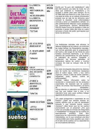 LA DIETA
DEL
METABOLIS
MO
ACELERADO:
LA DIETA
DEFINITIVA
HAYLIE
POMROY
7537548
613.24
POM
die
Escrito por "la gurú del metabolismo", este
libro NO propone una dieta de moda. Es LA
dieta que acelerará tu metabolismo y te
ayudará a perder peso para siempre. Es la
ÚLTIMA dieta que harás en tu vida. Esta no es
una dieta de moda, es un método clínicamente
probado que se vale de los alimentos para
combatir la obesidad, curar enfermedades
crónicas y sanar un metabolismo dañado. Un
plan perfectamente delicioso cuyos resultados
son extraordinarios. Doctora JACQUELINE
FIELDS Haylie Pomroy ha ayudado a miles de
pacientes a perder hasta diez kilos en cuatro
semanas a través del poder quemagrasa que
tienen los alimentos.
EL CULTIVO
BIOLGICO
F. MAINARDI
FAZIO
7496444
631
MAI
cul
Los fertilizantes naturales más eficaces, la
defensa biológica de los cultivos y el control de
las malas hierbas, los fitosanitarios naturales.
Las normas generales para la programación
del huerto y del vergel. En las fichas de cada
hortaliza encontrará fácilmente, y de forma
didáctica las características de cada especie:
el calendario de siembra, trasplante y
recolección, las técnicas aplicables, la
temperatura óptima de cultivo y muchos
consejos. En total se incluyen más de 50
especies.
GRAN
ENCICLOPEDIA
DEL HUERTO:
GUÍA
COMPLETA
ENRICA
BOFFELLI,
GUIDO
SIRTORI
7496736
635
BOF
gra
Con esta enciclopedia descubrirá los distintos
tipos de huerto, las condiciones necesarias
para el cultivo (agua, viento y luz), cómo
organizar y llevar a cabo las tareas (siembra,
trasplantes, poda, injertos, control de
enfermedades).
También hallará información sobre la
recolección y conservación de los productos
cosechados, las especies que se pueden
cultivar, los errores más frecuentes y la forma
de remediarlos.
Incluye además un calendario con los trabajos
que hay que realizar mes a mes, y un
calendario lunar para quien prefiera trabajar
siguiendo el ciclo de la luna.
10000 SUEÑOS
ANNA
MONTESCHI
7496425
159
MON
100
¿Es usted protagonista o espectador de sus
sueños? ¿Sabe que sentirse ansioso en
sueños significa que su vida es demasiado
tranquila y que necesita buscar nuevos
intereses? ¿Qué tienen que ver los sueños
premonitorios con el presente? ¿Por qué
soñar con animales es símbolo de inseguridad
e inestabilidad? El lenguaje de los sueños es
esencialmente simbólico. Este libro
proporciona los instrumentos necesarios para
interpretarlos, con lo que constituye una obra
imprescindible para todos aquellos que creen
en el valor de los sueños y en su capacidad de
ser anunciadores del futuro.
 