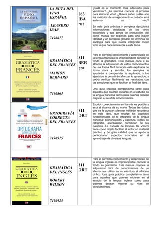 LA RUTA DEL
VINO
ESPAÑOL
LEANDRO
IBAR
7496617
663
IBA
rut
¿Cuál es el momento más adecuado para
vendimiar? ¿Le interesa conocer el proceso
para elaborar vino? ¿Quiere saber cuáles son
los métodos de envejecimiento o cuándo está
enfermo un vino?
En esta guía práctica y completa descubrirá
informaciones detalladas de los vinos
españoles y sus zonas de producción, así
como mapas por regiones para una mayor
claridad y un completo glosario de términos de
enología para que pueda interpretar mejor
todo lo que hace referencia a este tema.
GRAMÁTICA
DEL FRANCÉS
MARION
BERNARD
7496863
811
BER
gra
Para el correcto conocimiento y aprendizaje de
la lengua francesa es imprescindible conocer a
fondo la gramática. Este manual pone a su
alcance la adquisición de estos conocimientos
de una forma fácil: la teoría está explicada de
forma clara y sencilla, los ejemplos le
ayudarán a comprender lo explicado, y los
ejercicios le permitirán afianzar lo aprendido, y
podrá verificar fácilmente los resultados con
las soluciones que se facilitan al final del libro.
Una guía práctica completísima tanto para
aquellos que quieren iniciarse en el estudio de
la lengua francesa como para quienes desean
mejorar su nivel de conocimientos.
ORTOGRAFÍA
CORRECTA
DEL FRANCÉS
7496915
811
ORT
Escribir correctamente en francés es posible y
está al alcance de su mano. Todas las dudas
que se le puedan plantear hallarán respuesta
en este libro, que recoge los aspectos
fundamentales de la ortografía de la lengua
francesa: pronunciación y escritura, reglas de
ortografía, acentuación, formación de las
palabras...La Escuela de Idiomas De Vecchi
tiene como objeto facilitar al lector un material
práctico y de gran calidad que le ayude a
perfeccionar aspectos concretos en el
aprendizaje de diversas lenguas.
GRAMÁTICA
DEL INGLÉS
ROBERT
WILSON
7496923
811
ORT
Para el correcto conocimiento y aprendizaje de
la lengua inglesa es imprescindible conocer a
fondo su gramática. Este manual propone la
adquisición fácil de conocimientos de un
idioma que utiliza en su escritura el alfabeto
cirílico. Una guía práctica completísima tanto
para aquellos que quieren iniciarse en el
estudio de la lengua inglesa como para
quienes desean mejorar su nivel de
conocimientos.
 
