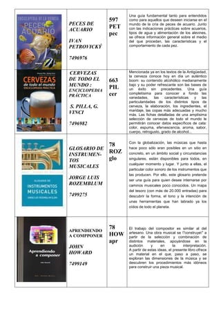 PECES DE
ACUARIO
IVAN
PETROVICKÝ
7496976
597
PET
pec
Una guía fundamental tanto para entendidos
como para aquellos que deseen iniciarse en el
mundo de la cría de peces de acuario. Junto
con las indicaciones prácticas sobre acuarios,
tipos de agua y alimentación de los alevines,
se ofrece información general sobre el medio
del que procedan, las características y el
comportamiento de cada pez.
CERVEZAS
DE TODO EL
MUNDO :
ENCICLOPEDIA
PRÁCTICA
S. PILLA, G.
VINCI
7496982
663
PIL
cer
Mencionada ya en los textos de la Antigüedad,
la cerveza conoce hoy en día un auténtico
boom: su contenido alcohólico medianamente
bajo y su poder refrescante son las bases de
un éxito sin precedentes. Una guía
completísima para conocer a fondo las
variedades, las características y las
particularidades de los distintos tipos de
cerveza, la elaboración, los ingredientes, el
maridaje, las copas más adecuadas y mucho
más. Las fichas detalladas de una amplísima
selección de cervezas de todo el mundo le
permitirán conocer datos específicos de cata:
color, espuma, efervescencia, aroma, sabor,
cuerpo, retrogusto, grado de alcohol...
GLOSARIO DE
INSTRUMEN-
TOS
MUSICALES
JORGE LUIS
ROZEMBLUM
7499275
78
ROZ
glo
Con la globalización, las músicas que hasta
hace poco sólo eran posibles en un sitio en
concreto, en un ámbito social y circunstancias
singulares, están disponibles para todos, en
cualquier momento y lugar. Y junto a ellas, el
particular color sonoro de los instrumentos que
las producen. Por ello, este glosario pretende
ser una guía para quien desee internarse por
caminos musicales poco conocidos. Un mapa
del tesoro (con más de 20.000 entradas) para
descubrir la forma, el tono y la intención de
unas herramientas que han labrado ya los
oídos de todo el planeta.
APRENDIENDO
A COMPPONER
JOHN
HOWARD
7499149
78
HOW
apr
El trabajo del compositor es similar al del
artesano. Una obra musical se "construye" a
partir de la selección y combinación de
distintos materiales, apoyándose en la
audición y en la interpretación.
A partir de estas ideas, el presente libro ofrece
un material en el que, paso a paso, se
exploran las dimensiones de la música y se
descubren los procedimientos más idóneos
para construir una pieza musical.
 