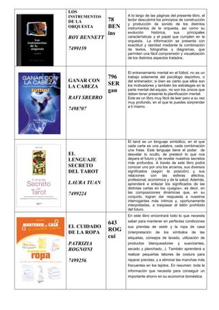 LOS
INSTRUMENTOS
DE LA
ORQUESTA
ROY BENNETT
7499159
78
BEN
ins
A lo largo de las páginas del presente libro, el
lector descubrirá los principios de construcción
y producción de sonido de los distintos
instrumentos de la orquesta, así como su
evolución histórica, sus principales
características y el papel que cumplen en la
orquesta.. La información se presenta con
exactitud y claridad mediante la combinación
de textos, fotografías y diagramas, que
permiten una fácil comprensión y visualización
de los distintos aspectos tratados..
GANAR CON
LA CABEZA
RAFI SREBRO
7498707
796
SER
gan
El entrenamiento mental en el fútbol, no es un
trabajo solamente del psicólogo deportivo, o
del entrenador; si bien es cierto que ellos son
los motivadores y también los estrategas en la
parte mental del equipo, no son los únicos que
deben tener presente la planificación mental.
Este es un libro muy fácil de leer pero a su vez
muy profundo, en el que te puedes sorprender
a ti mismo.
EL
LENGUAJE
SECRETO
DEL TAROT
LAURA TUAN
7499224
El tarot es un lenguaje simbólico, en el que
cada carta es una palabra, cada combinación
una frase. Este lenguaje tiene el poder de
desvelar lo oculto, de predecir lo que nos
depara el futuro y de revelar nuestros secretos
más profundos. A través de este libro podrá
conocer uno por uno los arcanos, sus diversos
significados (según la posición) y sus
relaciones con las esferas afectiva,
profesional, económica y de la salud. Además,
aprenderá a enlazar los significados de las
distintas cartas en los «juegos», es decir, en
las composiciones dinámicas que, en su
conjunto, logran dar respuesta a nuestros
interrogantes más íntimos y, oportunamente
interpretadas, a traspasar el telón prohibido
del futuro.
EL CUIDADO
DE LA ROPA
PATRIZIA
ROGNONI
7499256
643
ROG
cui
En este libro encontrará todo lo que necesita
saber para mantener en perfectas condiciones
sus prendas de vestir y la ropa de casa
(interpretación de los símbolos de las
etiquetas, consejos de lavado, utilización de
productos blanqueadores y suavizantes,
secado y planchado...). También aprenderá a
realizar pequeñas labores de costura para
reparar prendas, y a eliminar las manchas más
frecuentes en los tejidos. En resumen: toda la
información que necesita para conseguir un
importante ahorro en su economía doméstica.
 