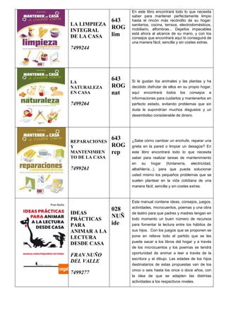 LA LIMPIEZA
INTEGRAL
DE LA CASA
7499244
643
ROG
lim
En este libro encontrará todo lo que necesita
saber para mantener perfectamente limpio
hasta el rincón más recóndito de su hogar:
sanitarios, cocina, terraza, electrodomésticos,
mobiliario, alfombras... Dejarlos impecables
está ahora al alcance de su mano, y con los
consejos que encontrará aquí lo conseguirá de
una manera fácil, sencilla y sin costes extras.
LA
NATURALEZA
EN CASA
7499264
643
ROG
nat
Si le gustan los animales y las plantas y ha
decidido disfrutar de ellos en su propio hogar,
aquí encontrará todos los consejos e
informaciones para cuidarlos y mantenerlos en
perfecto estado, evitando problemas que sin
duda le supondrían muchos disgustos y un
desembolso considerable de dinero.
REPARACIONES
Y
MANTENIMIEN
TO DE LA CASA
7499261
643
ROG
rep
¿Sabe cómo cambiar un enchufe, reparar una
grieta en la pared o limpiar un desagüe? En
este libro encontrará todo lo que necesita
saber para realizar tareas de mantenimiento
en su hogar (fontanería, electricidad,
albañilería...), para que pueda solucionar
usted mismo los pequeños problemas que se
suelen plantear en la vida cotidiana de una
manera fácil, sencilla y sin costes extras.
IDEAS
PRÁCTICAS
PARA
ANIMAR A LA
LECTURA
DESDE CASA
FRAN NUÑO
DEL VALLE
7499277
028
NUÑ
ide
Este manual contiene ideas, consejos, juegos,
actividades, microcuentos, poemas y una obra
de teatro para que padres y madres tengan en
todo momento un buen número de recursos
para fomentar la lectura entre los hábitos de
sus hijos. Con los juegos que se proponen se
pone en relieve todo el partido que se les
puede sacar a los libros del hogar y a través
de los microcuentos y los poemas se tendrá
oportunidad de animar a leer a través de la
escritura y el dibujo. Las edades de los hijos
destinatarios de estas propuestas van de los
cinco o seis hasta los once o doce años, con
la idea de que se adapten las distintas
actividades a los respectivos niveles.
 
