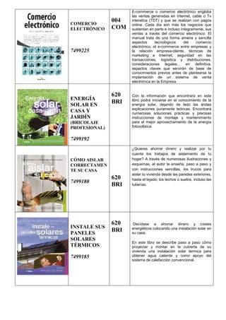 COMERCIO
ELECTRÓNICO
7499225
004
COM
E-commerce o comercio electrónico engloba
las ventas generadas en Internet, cable o Tv
interatica (TDT) y que se realizan con pagos
online. Cada día son más los negocios que
sustentan en parte e incluso íntegramente, sus
ventas a través del comercio electrónico. El
manual trata de una forma amena y sencilla
aspectos tecnológicos del comercio
electrónico, el e-commerce entre empresas y
la relación empresa-cliente, técnicas de
marketing e Internet, seguridad en las
transacciónes, logísitica y distribuciones,
consideraciones legales... en definitiva,
aspectos claves que servirán de base de
conocimientos previos antes de plantearse la
implantación de un sistema de venta
electrónica en la Empresa.
ENERGÍA
SOLAR EN
CASA Y
JARDÍN
(BRICOLAJE
PROFESIONAL)
7499192
620
BRI
Con la información que encontrara en este
libro podrá iniciarse en el conocimiento de la
energía solar, dejando de lado las áridas
explicaciones puramente teóricas. Encontrará
numerosas soluciones prácticas y precisas
instrucciones de montaje y mantenimiento
para el mejor aprovechamiento de la energía
fotovoltaica.
CÓMO AISLAR
CORRECTAMEN
TE SU CASA
7499180
620
BRI
¿Quieres ahorrar dinero y realizar por tu
cuenta los trabajos de aislamiento de tu
hogar? A través de numerosas ilustraciones y
esquemas, el autor te enseña, paso a paso y
con instrucciones sencillas, los trucos para
aislar tu vivienda desde las paredes exteriores,
hasta el tejado, los techos o suelos, incluso las
tuberías.
INSTALE SUS
PANELES
SOLARES
TÉRMICOS
7499185
620
BRI
Decídase a ahorrar dinero y costes
energéticos colocando una instalación solar en
su casa.
En este libro se describe paso a paso cómo
proyectar y montar en la cubierta de su
vivienda una instalación solar térmica para
obtener agua caliente y como apoyo del
sistema de calefacción convencional.
 