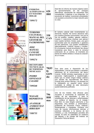 ENERGÍAS
ALTERNATIVAS
EN NUESTRO
HOGAR
7499172
620
BRI
Este libro le informa de manera objetiva sobre
el aprovechamiento de las energías
alternativas, aportándole las respuestas más
competentes y objetivas a sus preguntas. Le
prevendrá de realizar inversiones precipitadas
y le ayudará a encontrar la mejor solución para
su casa.
TURISMO
CULTURAL:
MANUAL DEL
GESTOR DE
PATRIMONIO
JOSE
MANUEL
CANO DE
MAUVESIN
7499274
338
CAN
tur
El turismo cultural está incrementando su
demanda. España. No somos atractivos sólo
por nuestros grandes monumentos, sino por la
red de pueblos, castillos, iglesias, palacios,
museos o colecciones diversas que jalonan
todo nuestro territorio. Existe, pues, una gran
oportunidad para los propietarios o gestores
de ese patrimonio, que pueden rentabilizarlo
adecuadamente, creando riqueza y empleo.
En el presente manual encontrarán las claves
necesarias para llevar a cabo la correcta
ordenación de un archivo, el inventario de
bienes de interés artístico o incluso la creación
de un museo.
DICCIONARIO
TECNICO AKAL
DE TERMINOS
MUSICALES
PEDRO
GONZALEZ
CASADO
7499268
78(03
8)
GON
dic
Esta obra pone a disposición de los
especialistas, y de los que desean o necesitan
adentrarse en el conocimiento del léxico
musical, 18.682 entradas organizadas en dos
secciones: inglés-español y español-inglés.
Dado que no existe ningún trabajo extenso
que estudie las equivalencias del léxico
musical entre ambos idiomas, y la escasez de
la bibliografía en español sobre temas
musicales, la utilidad de este diccionario
queda totalmente justificada.
MASAJE
DEPORTIVO
ANATOLIK
ANDREEVICZ
BIRIUKOV
7498755
796
BIR
mas
Uno de los medios más eficaces para
recuperar e incrementar la capacidad de
trabajo de los deportistas, y para la
rehabilitación de las lesiones y enfermedades
que conlleva el deporte, es el masaje.
Este libro no está dirigido solamente a los
deportistas, sino también a entrenadores,
profesores de Educación Física, médicos,
fisioterapeutas y masajistas. Contiene una
serie de nuevas informaciones teóricas y
prácticas referentes a la técnica de los
métodos y a las metodologías parciales del
masaje. El autor es catedrático en medicina
del deporte y de masaje del Instituto de
Educación Física de Moscú.
 