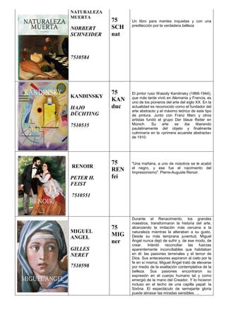 NATURALEZA
MUERTA
NORBERT
SCHNEIDER
7510584
75
SCH
nat
Un libro para mentes inquietas y con una
predilección por la verdadera belleza
KANDINSKY
HAJO
DÜCHTING
7510535
75
KAN
duc
El pintor ruso Wassily Kandinsky (1866-1944),
que más tarde vivió en Alemania y Francia, es
uno de los pioneros del arte del siglo XX. En la
actualidad es reconocido como el fundador del
arte abstracto y el máximo teórico de este tipo
de pintura. Junto con Franz Marc y otros
artistas fundó el grupo Der blaue Reiter en
Múnich. Su arte se iba liberando
paulatinamente del objeto y finalmente
culminaría en la «primera acuarela abstracta»
de 1910.
RENOIR
PETER H.
FEIST
7510551
75
REN
fei
"Una mañana, a uno de nosotros se le acabó
el negro, y ese fue el nacimiento del
Impresionismo". Pierre-Auguste Renoir.
MIGUEL
ANGEL
GILLES
NERET
7510598
75
MIG
ner
Durante el Renacimiento, los grandes
maestros, transformaron la historia del arte,
alcanzando la imitación más cercana a la
naturaleza mientras la alteraban a su gusto.
Desde su más temprana juventud, Miguel
Ángel nunca dejó de sufrir y, de ese modo, de
crear. Intentó reconciliar las fuerzas
aparentemente inconciliables que habitaban
en él: las pasiones terrenales y el temor de
Dios. Sus antecesores aspiraron al cielo por la
fe en sí misma; Miguel Ángel trató de elevarse
por medio de la exaltación contemplativa de la
belleza. Sus pasiones encontraron su
expresión en el cuerpo humano tal y como
emergió de la mano del Creador. Y lo hicieron
incluso en el techo de una capilla papal: la
Sixtina. El espectáculo de semejante gloria
puede abrasar las miradas sensibles. ...
 