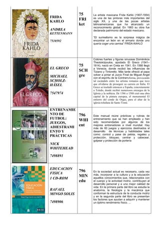 FRIDA
KAHLO
ANDREA
KETTENMANN
7510592
75
FRI
ket
La artista mexicana Frida Kahlo (1907-1954)
es una de las pintoras más importantes del
siglo XX, y una de las pocas artistas
latinoamericanas que ha alcanzado un
reconocimiento global. En 1983 su obra fue
declarada patrimonio del estado mexicano.
“El surrealismo es la sorpresa mágica de
encontrar un león en el armario donde uno
quería coger una camisa” FRIDA KAHLO
EL GRECO
MICHAEL
SCHOLZ-
HÄSEL
7547974
75
SCH
gre
Colores fuertes y figuras sinuosas Doménikos
Theotokópoulos, apodado El Greco (1541–
1614), nació en Creta en 1541. En 1566 llegó
a Venecia, donde recibió las influencias de
Tiziano y Tintoretto. Más tarde ofreció al papa
volver a pintar el Juicio Final de Miguel Ángel
con el espíritu de la Contrarreforma, provocando
tal escándalo entre los artistas romanos que tuvo
que olvidarse de proseguir su carrera en Italia. El
Greco se trasladó entonces a España, concretamente
a Toledo, donde recibió numerosos encargos de la
Iglesia y la nobleza. De 1586 a 1588 creó una obra
capital de la pintura europea, el monumental El
entierro del conde de Orgaz, para el altar de la
iglesia toledana de Santo Tomé.
ENTRENAMIE
NTO DE
FUTBOL:
JUEGOS,
ADIESTRAMI
ENTO Y
PRÁCTICAS
NICK
WHITEHEAD
7498891
796
WHI
ent
Este manual reúne prácticas y rutinas de
entrenamiento que se han empleado y han
sido recomendadas por algunos de los
mejores entrenadores a nivel mundial. Hay
más de 60 juegos y ejercicios destinados sl
desarrollo de técnicas y habilidades tales
como: control y pase de pelota, regateo y
protección, bloqueo, centrar y cabecear,
golpear y protección de portería
EDUCACION
FISICA
1 CD-ROM
RAFAEL
MINGO SOLIS
7498906
796
MIN
edu
En la sociedad actual es necesario, cada vez
más, incorporar a la cultura y a la educación
aquellos conocimientos que, relacionados con
el cuerpo y la actividad motriz, contribuyen al
desarrollo personal y a una mejor calidad de
vida. En la primera parte del libro se estudia la
anatomía, la fisiología y la mecánica que
conforman la estructura de la conducta motriz
y en la segunda parte del libro se presentan
los factores que ayudan a adquirir y mantener
un óptimo rendimiento físico. ...
 