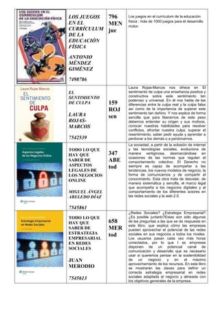 LOS JUEGOS
EN EL
CURRÍCULUM
DE LA
EDUCACIÓN
FÍSICA
ANTONIO
MÉNDEZ
GIMÉNEZ
7498786
796
MEN
jue
Los juegos en el currículum de la educación
física : más de 1000 juegos para el desarrollo
motor.
EL
SENTIMIENTO
DE CULPA
LAURA
ROJAS-
MARCOS
7542539
159
ROJ
sen
Laura Rojas-Marcos nos ofrece en El
sentimiento de culpa una enseñanza positiva y
constructiva sobre este sentimiento tan
poderoso y universal. En él nos habla de las
diferencias entre la culpa real y la culpa falsa
así como de la importancia de superar este
sentimiento tan dañino. Y nos explica de forma
sencilla que para liberarnos de este peso
debemos entender su origen y sus motivos,
conocer nuestras habilidades para resolver
conflictos, afrontar nuestra culpa, superar el
resentimiento, saber pedir ayuda y aprender a
perdonar a los demás o a perdonarnos.
TODO LO QUE
HAY QUE
SABER DE
ASPECTOS
LEGALES DE
LOS NEGOCIOS
ONLINE
MIGUEL ÁNGEL
ABELEDO DÍAZ
7545861
347
ABE
tod
La sociedad, a partir de la eclosión de internet
y las tecnologías sociales, evoluciona de
manera vertiginosa, desmarcándose en
ocasiones de las normas que regulan el
comportamiento colectivo. El Derecho no
siempre es capaz de acompañar a las
tendencias, los nuevos modelos de negocio, la
forma de comunicarnos y de compartir el
conocimiento. Esta obra trata de desvelar, de
manera sistemática y sencilla, el marco legal
que acompaña a los negocios digitales y al
comportamiento de los diferentes actores en
las redes sociales y la web 2.0.
TODO LO QUE
HAY QUE
SABER DE
ESTRATEGIA
EMPRESARIAL
EN REDES
SOCIALES
JUAN
MERODIO
7545613
658
MER
tod
¿Redes Sociales? ¿Estrategia Empresarial?
¿Es posible juntarlo?Estas son sólo algunas
de las preguntas a las que se da respuesta en
este libro, que explica cómo las empresas
pueden aprovechar el potencial de las redes
sociales en sus negocios a todos los niveles.
Los usuarios pasan cada vez más horas
conectados, por lo que l as empresas
disponen de un potencial canal de
comunicación y desarrollo que es necesario
usar si queremos pensar en la sostenibilidad
de un negocio y en el máximo
aprovechamiento de los recursos. En este libro
se mostrarán las claves para definir un
correcta estrategia empresarial en redes
sociales adaptada al negocio y alineada con
los objetivos generales de la empresa.
 