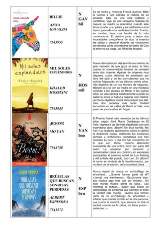 BILLIE
ANNA
GAVALDA
7543955
N
GAV
bil
Es de noche y, mientras Franck duerme, Billie
le cuenta a una estrella la historia de su
amistad. Billie es una niña solitaria y
conflictiva. Vive en una caravana rodeada de
basura; su madre la abandonó cuando sólo
tenía un año, y su padre y su madrastra nunca
fueron para ella una verdadera familia. Franck,
en cambio, tiene una familia de lo más
convencional. El destino junta a estos dos
improbables compañeros de vida: la maestra
les obliga a preparar durante las vacaciones
de semana santa una escena de teatro de Con
el amor no se juega, de Alfred de Musset.
MIL SOLES
ESPLÉNDIDOS
KHALED
HOSSEINI
7543933
N
HOS
mil
Nueva demostración del asombroso instinto de
gran narrador de que goza el autor, el libro
cuenta la conmovedora historia de amistad
entre dos mujeres afganas de orígenes muy
dispares, cuyos destinos se entrelazan por
obra del azar y de las convulsiones que ha
sufrido Afganistán en los últimos treinta años.
Hija ilegítima de un rico hombre de negocios,
Mariam se cría con su madre en una modesta
vivienda a las afueras de Herat. A los quince
años, su vida cambia drásticamente cuando su
padre la envía a Kabul a casarse con Rashid,
un hosco zapatero treinta años mayor que ella.
Casi dos décadas más tarde, Rashid
encuentra en las calles de Kabul a Laila, una
joven de quince años sin hogar.
¡BOOM!
MO YAN
7544758
N
YAN
boo
El Premio Nobel más merecido de los últimos
años, según José María Guelbenzu en El
País, regresa a las librerías españolas con una
incendiaria obra: ¡Boom! En esta novela, Mo
Yan y su realismo alucinatorio, como lo calificó
la Academia sueca, destrozan los excesivos
anhelos y ambiciones capitalistas que han
invadido su país, y que los han convertido en
lo que son ahora, materia altamente
susceptible de una crítica feroz por parte del
autor. La obsesión por consumir y
comercializar carne sin control y sin escrúpulo
acompañan el ascenso social de Luo Xiatong
y del jerifalte del pueblo, Lao Lan. En ¡Boom!
la carne es símbolo de la transformación, por
no decir de la traición, de la sociedad china
BRÚJULAS
QUE BUSCAN
SONRISAS
PERDIDAS
ALBERT
ESPINOSA
7543572
N
ESP
bru
Nunca dejaré de buscar mi archipiélago de
sinceridad... ¿Quieres formar parte de él?
«Jamás nos mentiremos... Escúchame bien,
eso implica algo más que ser sincero... En
este mundo mucha gente es falsa... Las
mentiras te rodean... Saber que existe un
archipiélago de personas que siempre te dirán
la verdad vale mucho... Quiero que formes
parte de mi archipiélago de sinceridad...»
«Saber que puedes confiar en la otra persona,
que nunca te mentirá, que siempre te dirá la
verdad cuando se lo pidas, no tiene precio...
poderoso...».
 
