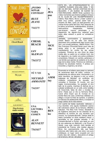 ¿PUEDO
SOÑAR
CONTIGO?
BLUE
JEANS
7542275
N
JEA
pue
3
ESTO ES... UN ATRAPASUENOS? SI. LO
COMPRE CUANDO ERA UNA NINA. Y NO
ME HA IDO MAL. ESTAR CONTIGO ES UN
MILAGRO... Y UN SUENO. MI SUENO SE
HIZO REALIDAD, AMOR.”Atrás quedaron los
malos momentos que hicieron peligrar el futuro
de EL CLUB DE LOS INCOMPRENDIDOS.
Valeria, Raúl, María, Bruno y Ester vuelven a
estar muy unidos, gracias sobre todo al
empeño de Alba, quien se está ganando con
creces formar parte del Club. Pero después de
la calma, la tormenta: malentendidos, envidias,
reencuentros inesperados, historias
que renacen, nuevos personajes y la
reaparición de alguien muy especial para
todos ellos volverá a poner su amistad en
peligro.
CHESIL
BEACH
IAN
McEWAN
7543372
N
MCE
che
«Notable, conmovedora y apasionante...
Chesil Beach no es sólo una lectura
placentera sino posiblemente algo mucho más
raro: una novela perfecta». (Martin Rubin, The
San Francisco Chronicle)Tienen poco más de
veinte años y se conocieron en una
manifestación en contra de las armas
nucleares. Florence es una chica de clase
media alta, su padre es un exitoso hom- bre
de negocios y su madre una activa profesora
universitaria. Edward, en cambio, pertenece a
una familia que apenas se sostiene en la zona
baja de la clase media. Florence es violinista y
Edward ha estudiado historia. Y ambos son
inocentes y vírgenes y se aman.
TÚ Y YO
NICCOLÒ
AMMANITI
7542197
N
AMM
tuy
Encerrado en el sótano para pasar su semana
de vacaciones lejos de todos, Lorenzo, un
adolescente de catorce años, introvertido y un
tanto neurótico, se dispone a vivir su sueño
solipsista de felicidad: sin conflictos, sin
molestos compañeros de escuela, sin
comedias ni ficciones. El mundo, con sus
reglas incomprensibles, ha quedado al otro
lado de la puerta, mientras él disfruta de su
soledad arrellanado en un sofá, entre botellas
de Coca-Cola, latas de atún y novelas de
terror. Hasta que un día su hermana Olivia,
nueve años mayor que él, irrumpe en su
búnker llena de ruda y enfermiza vitalidad y lo
obliga a cruzar la línea de sombra, a quitarse
la máscara de adolescente difícil y a aceptar el
juego caótico de la vida exterior.
UNA
LECTORA
NADA
COMÚN
ALAN
BENNETT
7543437
N
BEN
lec
«Un cuento de hadas cautivador, delicioso y
muy divertido. Una aguda meditación acerca
del subversivo placer de la lectura» (Michiko
Kakutani, The New York Times). Elizabeth II
de Inglaterra descubre en los estantes de la
biblioteca el nombre de una escritora que
conoce, Ivy Compton-Burnett. Tiempo atrás le
había concedido un título nobiliario menor, y
recordaba su tan singular peinado. Y de
Compton-Burnett a Proust, que leerá en una
de sus estancias en Balmoral, y de Proust a
Genet, cuya sola mención hará temblar al
presidente de Francia, sólo median algunos
libros. Así, azarosamente, ella, que hasta
entonces sólo había sido una reina, una pura
entelequia, un lugar vacío ocupado por una
fuerte idea del «deber», descubrirá el vértigo
de la lectura, del ser, del placer.
 