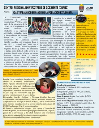Si desea publicar información en este boletín, comuníquese con la Lic. Linda María Cortés, en la unidad de Comunicaciones y Editorial
del CUROC o escriba al correo linda.cortes@unah.edu.hn
CENTRO REGIONAL UNIVERSITARIO DE OCCIDENTE (CUROC)
Página 3
VOAE TRABAJANDO EN FAVOR DE LA POBLACIÓN ESTUDIANTIL
La Vicerrectoría de
Orientación y Asuntos
Estudiantiles (VOAE), como
parte de la estructura de la
UNAH, es la responsable de
brindar atención a
estudiantes y de organizar
actividades enfocadas hacia
la integración de los jóvenes
dentro de la vida
universitaria. La Licenciada Xiomara
Castillo coordina este organismo desde el
año 2012 y expresó que “junto con la
Licenciada Lourdes Orellana apoyamos el
programa de arte y cultura . Es interesante
el trabajo sobre todo el poder servir a los
jóvenes e incentivarlos a lograr sus metas.
Tenemos muchos retos y muchas
necesidades como centro en cuanto a
mejorar los servicios a los estudiantes, por
lo mismo, se requiere de más personal que
se involucre. En nivel central todavía no
somos candidatos a conformar la estructura
PROGRAMAS DE LA VOAE:
 BECAS
 PRÉSTAMOS EDUCATIVOS
 ORIENTACIÓN
 ASESORÍA ACADÉMICA
 SALUD
 CULTURA Y DEPORTES
El Lic.
Fernando
López
(centro) los
capacita
para ser
asistentes
en PAA.
Brenda Erazo, estudiante becada en la
carrera de Comercio Internacional,
afirmó “gracias a la universidad que me
dio la beca estoy aquí estudiando, sino
me tocaría trabajar, nosotros estamos
organizados: Tenemos una directiva en
la cual hay un coordinador (a) por
carrera, y contamos con el apoyo de las
Licenciadas Lourdes Orellana y Xiomara Castillo, hacemos
actividades de carácter económico y social. A cambio tenemos los
compromisos de no bajar el índice de 80% , llevar cuatro clases
como mínimo en cada periodo y apoyar todas las actividades del
CUROC cubriendo 20 a 40 horas mensuales.
El dinero lo recibimos en cheques que vienen a Tesorería del
Centro Regional, lo utilizamos para pagar alimentación, alquiler,
gastos de la universidad y de salud. Tenemos una cooperativa
como ahorro para cuando terminemos nuestros estudios.
Me siento muy agradecida por esta oportunidad.”
LA UNAH OFRECE LOS SIGUIENTES TIPOS DE BECAS:
Excelencia académica:
Categoría “A”: índice de 90% en adelante,
mensual L. 2,000.00
Categoría “B”, índice de 80%, en adelante,
mensual L. 1,680.00
Beca de apoyo al arte: Con índice de 70%,
mensual L. 1,840.00
Beca de investigación científica: Exige haber
cursado el 25% de las asignaturas, con índice de
75%, mensual L. 2,000.00
Beca de Equidad o Alma Mater: Para jóvenes
de escasos recursos económicos, de zonas
marginales, y con alto índice académico, recibe
desde L. 3,000.00 a 5,980.00, según el caso.
Se
impartió
una charla
preventiva sobre
sexualidad y
planificación familiar a
116 jóvenes, por parte
del Doctor Lenín Acosta,
coordinada junto con la
Doctora Sandra Díaz, de
la Región de salud de
esta zona.
Además durante este año
se ha aplicado la prueba
psicométrica y estudio
completa de la VOAE en
su equipo mínimo de
profesionales , porque
tenemos pocos alumnos, un
aproximado de 800
matriculados. El programa
prioritario en estos
momentos es el de Becas.
Estimulamos en ellos, a
través de continuas sesiones de motivación y
evaluación, que mantengan su promedio.
También están involucrados en actividades
de vinculación social en la comunidad”.
Además explicó que a cada aspirante a
obtener una beca universitaria se le aplican
pruebas psicométricas y se les hace un
estudio socioeconómico. Seguimos siendo el
centro universitario que más becados
tenemos en relación a la matrícula total.
Tenemos 45 jóvenes becados (as) en CUROC y 8 en
Centro de Recursos de aprendizaje a nivel de educa-
ción a distancia (CRAED)
 