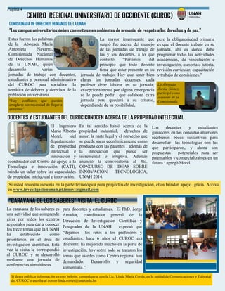 Si desea publicar información en este boletín, comuníquese con la Lic. Linda María Cortés, en la unidad de Comunicaciones y Editorial
del CUROC o escriba al correo linda.cortes@unah.edu.hn
CENTRO REGIONAL UNIVERSITARIO DE OCCIDENTE (CUROC)
Página 4
“CARAVANA DE LOS SABERES” VISITA EL CUROC
El Ingeniero
Mario Alberto
Morel, del
departamento
de propiedad
intelectual e
innovación y
coordinador del Centro de apoyo a la
Tecnología e innovación (CATI),
brindó un taller sobre las capacidades
de propiedad intelectual e innovación.
Si usted necesita asesoría en la parte tecnológica para proyectos de investigación, ellos brindan apoyo gratis. Acceda
en www.investigacionunah.pi.innov.@gmail.com
La caravana de los saberes es
una actividad que comprende
giras por todos los centros
regionales para dar a conocer
los trece temas que la UNAH
ha establecido como
prioritarios en el área de
investigación científica. Esta
vez la visita le correspondió
al CUROC y se desarrolló
mediante una jornada de
conferencias simultáneas
para docentes y estudiantes. El PhD. Jorge
Amador, coordinador general de la
Dirección de Investigación Científica y
Postgrados de la UNAH, expresó que
“dejamos los retos a los profesores y
estudiantes, hace 6 años el CUROC era
diferente, ha mejorado mucho en la parte de
investigación, hoy sobre todo se trataron los
temas que ustedes como Centro regional han
demandado: Desarrollo y seguridad
alimentaria.”
DOCENTES Y ESTUDIANTES DEL CUROC CONOCEN ACERCA DE LA PROPIEDAD INTELECTUAL
Los docentes y estudiantes
ganadores en los concurso anteriores
recibieron becas sustantivas para
desarrollar las tecnologías con las
que participaron, y ahora son
propuestas potenciales para ser
patentables y comercializables en un
futuro.” agregó Morel.
En tal sentido habló acerca de la
propiedad industrial, derechos de
autor, la parte legal y el provecho que
se puede sacar económicamente como
producto con las patentes , además de
la innovación que puede ser
incremental o irruptiva. Además
anunció la convocatoria al 4to.
CONCURSO DE IDEAS SOBRE
INNOVACIÓN TECNOLÓGICA,
UNAH 2014.
COMISIONADA DE DERECHOS HUMANOS DE LA UNAH:
“Los campus universitarios deben convertirse en ambientes de armonía, de respeto a los derechos y de paz.”
Estas fueron las palabras
de la Abogada María
Antonieta Navarro,
Comisionada Nacional
de Derechos Humanos
de la UNAH, quien
desarrolló varias
jornadas de trabajo con docentes,
estudiantes y personal administrativo
del CUROC para socializar la
temática de deberes y derechos de la
población universitaria.
La mayor interrogante que
surgió fue acerca del manejo
de las jornadas de trabajo de
las y los docentes, a lo que
contestó “Partimos del
principio que todo docente
tiene que estar presente en su
jornada de trabajo. Hay que tener bien
claras las jornadas docentes, cada
profesor debe laborar en su jornada;
excepcionalmente por alguna emergencia
se le puede pedir que colabore extra
jornada pero quedará a su criterio,
dependiendo de su posibilidad,
pero la obligatoriedad primaria
es que el docente trabaje en su
jornada, ahí es donde debe
programar todas las actividades
académicas, de vinculación e
investigación, asesoría o tutoría,
revisión curricular, capacitación
y trabajo de comisiones.”
“Hay conflictos que pueden
arreglarse sin necesidad de llegar a
extremos”.
La Abogada
Jorska Gómez,
participó como
asistente de la
Comisionada.
 