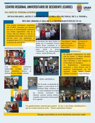 CENTRO REGIONAL UNIVERSITARIO DE OCCIDENTE (CUROC)
Busque este boletín en www.facebook.com/curoc unah
Página 5
Por la tarde, se desbordó de
alegría y convivencia en la
Primera Peña Artística, en
la cual estudiantes de todas
las carreras mostraron sus
talentos: canción, poesía, drama,
comedia, narraciones fueron parte
de la agenda.
EN EL MARCO DEL PROGRAMA LO ESENCIAL:
HUMANIDADES, ARTES Y DEPORTES CELEBRA DÍA MUNDIAL DE LA TIERRA,
DÍA DEL IDIOMA Y DIA DE LA PROPIEDAD INTELECTUAL
Se develaron dos obras hechas en
grafito por el estudiante Gustavo
Andrés Reyes (izquierda en la
foto) de la carrera de Arquitectura,
quien utilizó la técnica
“carboncillo” con lápices blandos
y duros, desde HB hasta 6B.
Con mucho entusiasmo estudiantes
del CUROC apoyados por docentes
del área de Humanidades celebraron
tres fechas importantes: Día de la
Tierra, Día del Idioma y Día de la
Propiedad Intelectual. Con noches de
desvelo pero con optimismo se
programó para el 23 y 24 de abril una
secuencia de actividades.
“Don Quijote”. figura
muda, carece de
sombras porque es
dibujo plano.
Caricatura de
Miguel de
Cervantes y
Saavedra.
Con música, vestimenta
tradicional, comidas típicas y
demás elementos típicos, se
disfrutó de una mañana cultural.
MAÑANA CULTURAL
PEÑA ARTÍSTICA
Un agradecimiento especial para quienes de una u otra forma contribuyeron a
que los eventos fueran un éxito. “Juntos construimos Cultura”
Se dictaron conferencias en aula,
con los temas: 1) Marco histórico
de la lingüística Española.
2)El Castellano y otras lenguas en
el Occidente de Honduras.
3) Redundancia, barbarismos,
arcaísmos y otros errores; con la
magistral participación de los
docentes Linda María Cortés,
Alfonso Carranza y Jorge Orellana.
CONFERENCIAS
 