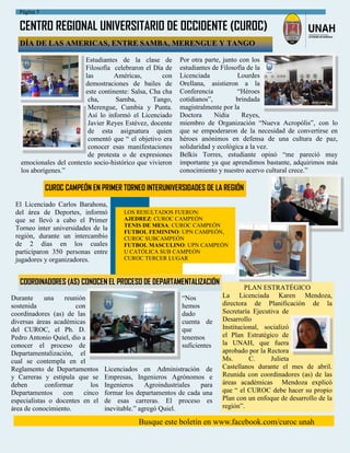 CENTRO REGIONAL UNIVERSITARIO DE OCCIDENTE (CUROC)
Busque este boletín en www.facebook.com/curoc unah
Página 5
Estudiantes de la clase de
Filosofía celebraron el Día de
las Américas, con
demostraciones de bailes de
este continente: Salsa, Cha cha
cha, Samba, Tango,
Merengue, Cumbia y Punta.
Así lo informó el Licenciado
Javier Reyes Estévez, docente
de esta asignatura quien
comentó que “ el objetivo era
conocer esas manifestaciones
de protesta o de expresiones
emocionales del contexto socio-histórico que vivieron
los aborígenes.”
DÍA DE LAS AMERICAS, ENTRE SAMBA, MERENGUE Y TANGO
Por otra parte, junto con los
estudiantes de Filosofía de la
Licenciada Lourdes
Orellana, asistieron a la
Conferencia “Héroes
cotidianos”, brindada
magistralmente por la
Doctora Nidia Reyes,
miembro de Organización “Nueva Acropólis”, con lo
que se empoderaron de la necesidad de convertirse en
héroes anónimos en defensa de una cultura de paz,
solidaridad y ecológica a la vez.
Belkis Torres, estudiante opinó “me pareció muy
importante ya que aprendimos bastante, adquirimos más
conocimiento y nuestro acervo cultural crece.”
CUROC CAMPEÓN EN PRIMER TORNEO INTERUNIVERSIDADES DE LA REGIÓN
El Licenciado Carlos Barahona,
del área de Deportes, informó
que se llevó a cabo el Primer
Torneo inter universidades de la
región, durante un intercambio
de 2 días en los cuales
participaron 350 personas entre
jugadores y organizadores.
LOS RESULTADOS FUERON:
AJEDREZ: CUROC CAMPEÓN
TENIS DE MESA: CUROC CAMPEÓN
FUTBOL FEMININO: UPN CAMPEÓN,
CUROC SUBCAMPEÓN
FUTBOL MASCULINO: UPN CAMPEÓN
U CATÓLICA SUB CAMPEÓN
CUROC TERCER LUGAR
PLAN ESTRATÉGICO
La Licenciada Karen Mendoza,
directora de Planificación de la
Secretaría Ejecutiva de
Desarrollo
Institucional, socializó
el Plan Estratégico de
la UNAH, que fuera
aprobado por la Rectora
Ms. C. Julieta
Castellanos durante el mes de abril.
Reunida con coordinadores (as) de las
áreas académicas Mendoza explicó
que “ el CUROC debe hacer su propio
Plan con un enfoque de desarrollo de la
región”.
COORDINADORES (AS) CONOCEN EL PROCESO DE DEPARTAMENTALIZACIÓN
“Nos
hemos
dado
cuenta de
que
tenemos
suficientes
Licenciados en Administración de
Empresas, Ingenieros Agrónomos e
Ingenieros Agroindustriales para
formar los departamentos de cada una
de esas carreras. El proceso es
inevitable.” agregó Quiel.
Durante una reunión
sostenida con
coordinadores (as) de las
diversas áreas académicas
del CUROC, el Ph. D.
Pedro Antonio Quiel, dio a
conocer el proceso de
Departamentalización, el
cual se contempla en el
Reglamento de Departamentos
y Carreras y estipula que se
deben conformar los
Departamentos con cinco
especialistas o docentes en el
área de conocimiento.
 