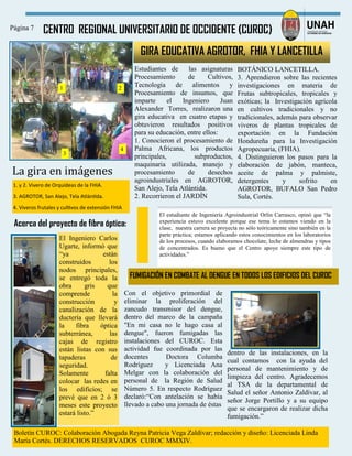 CENTRO REGIONAL UNIVERSITARIO DE OCCIDENTE (CUROC)Página 7
Boletín CUROC: Colaboración Abogada Reyna Patricia Vega Zaldívar; redacción y diseño: Licenciada Linda
María Cortés. DERECHOS RESERVADOS CUROC MMXIV.
GIRA EDUCATIVA AGROTOR, FHIA Y LANCETILLA
Estudiantes de las asignaturas
Procesamiento de Cultivos,
Tecnología de alimentos y
Procesamiento de insumos, que
imparte el Ingeniero Juan
Alexander Torres, realizaron una
gira educativa en cuatro etapas y
obtuvieron resultados positivos
para su educación, entre ellos:
1. Conocieron el procesamiento de
Palma Africana, los productos
principales, subproductos,
maquinaria utilizada, manejo y
procesamiento de desechos
agroindustriales en AGROTOR,
San Alejo, Tela Atlántida.
2. Recorrieron el JARDÍN
BOTÁNICO LANCETILLA.
3. Aprendieron sobre las recientes
investigaciones en materia de
Frutas subtropicales, tropicales y
exóticas; la Investigación agrícola
en cultivos tradicionales y no
tradicionales, además para observar
viveros de plantas tropicales de
exportación en la Fundación
Hondureña para la Investigación
Agropecuaria, (FHIA).
4. Distinguieron los pasos para la
elaboración de jabón, manteca,
aceite de palma y palmiste,
detergentes y sofrito en
AGROTOR, BUFALO San Pedro
Sula, Cortés.
1. y 2. Vivero de Orquídeas de la FHIA.
3. AGROTOR, San Alejo, Tela Atlántida.
4. Viveros frutales y cultivos de extensión FHIA
La gira en imagenes
1
3
2
4
El Ingeniero Carlos
Ugarte, informó que
“ya están
construidos los
nodos principales,
se entregó toda la
obra gris que
comprende la
construcción y
canalización de la
ductería que llevará
la fibra óptica
subterránea, las
cajas de registro
están listas con sus
tapaderas de
seguridad.
Solamente falta
colocar las redes en
los edificios; se
prevé que en 2 ó 3
meses este proyecto
estará listo.”
Acerca del proyecto de fibra óptica:
El estudiante de Ingeniería Agroindustrial Orlin Carrasco, opinó que “la
experiencia estuvo excelente porque ese tema lo estamos viendo en la
clase, nuestra carrera se proyecta no sólo teóricamente sino también en la
parte práctica; estamos aplicando estos conocimientos en los laboratorios
de los procesos, cuando elaboramos chocolate, leche de almendras y tipos
de concentrados. Es bueno que el Centro apoye siempre este tipo de
actividades.”
Con el objetivo primordial de
eliminar la proliferación del
zancudo transmisor del dengue,
dentro del marco de la campaña
"En mi casa no le hago casa al
dengue", fueron fumigadas las
instalaciones del CUROC. Esta
actividad fue coordinada por las
docentes Doctora Columba
Rodríguez y Licenciada Ana
Melgar con la colaboración del
personal de la Región de Salud
Número 5. En respecto Rodríguez
declaró:“Con antelación se había
llevado a cabo una jornada de éstas
dentro de las instalaciones, en la
cual contamos con la ayuda del
personal de mantenimiento y de
limpieza del centro. Agradecemos
al TSA de la departamental de
Salud el señor Antonio Zaldívar, al
señor Jorge Portillo y a su equipo
que se encargaron de realizar dicha
fumigación.”
FUMIGACIÓN EN COMBATE AL DENGUE EN TODOS LOS EDIFICIOS DEL CUROC
 