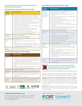 Este trabajo se realizó como parte del portafolio de actividades para América Latina del
Programa de Investigación de CGIAR en Cambio Climático, Agricultura y Seguridad
Alimentaria (CCAFS), que es una alianza estratégica del Consorcio CGIAR y Future Earth.
El Programa de Investigación de CGIAR en Cambio Climático, Agricultura y Seguridad
Alimentaria (CCAFS) es una alianza estratégica de CGIAR y Future Earth, dirigido por el
Centro Internacional de Agricultura Tropical (CIAT). CCAFS reúne los mejores investigadores
del mundo en la ciencia agrícola, investigación para el desarrollo, las ciencias del clima
y de la tierra, para identificar y abordar las interacciones más importantes, las sinergias
y disyuntivas entre el cambio climático, la agricultura y la seguridad alimentaria.
www.ccafs.cgiar.org.
Elaborado por: Eliécer Díaz, Gloria León, Ruth Mayorga y Francisco Boshell, basado en las
discusiones de los miembros de la Mesa Técnica Agroclimática de Cauca, que es coordinada
por Liliana Recamán, de la Fundación Pro Cuenca Rio las Piedras y Liliana Paz, de la
Fundación EcoHabitats.
Programa CCAFS América Latina
Centro Internacional de Agricultura Tropical (CIAT)
Km. 17 Recta Cali-Palmira - Palmira, Colombia
www.ccafs.cgiar.org/es
CCAFS es Liderado por Socio estratégico
Diseño: J.L.Urrea (CCAFS) 2016-01
5. Recomendaciones aportadas por los asistentes a la
Mesa Técnica Agroclimática
Recomendaciones para el cultivo de maíz de año
Amenaza
prevista
Medida adaptativa
Sequía •	 Construcción y adecuación de reservorios de agua.
•	 Implementar sistemas artesanales de cosecha de
agua lluvia, como los desarrollados en el contexto de
los trabajos de la MTA por la Fundación Río Piedras
con apoyo de una instructora del SENA.
•	 Implementar planes para conservaciones de semillas
nativas y/o locales, para mitigar su posible pérdida
debido al impacto de sequías.
•	 Los que aún no han sembrado seleccionar semillas
tolerantes a deficiencias hídricas.
•	 Aplicación riegos suplementarios por aspersión,
especialmente en fases críticas del cultivo, como
floración e inicio de llenado del grano.
•	 Realizar un plan eficiente y adecuado de nutrición en
el cultivo con base en productos orgánicos.
Proliferación
de Plagas
•	 Aplicar biopreparados
•	 Realizar erradicaciones manuales
•	 Implementar cultivos alelopáticos
Mal uso del
suelo
•	 Alternar cultivos
•	 Seleccionar cultivos compatibles para realizar
asocios.
•	 Realizar limpieza superficial, dejando la cobertura
sobre el suelo, para disminuir erosión y pérdidas de
humedad del suelo por la evaporación.
Vientos
fuertes
•	 Implementar barreras vivas
Recomendaciones para el cultivo de papa
Amenaza
prevista
Medida adaptativa
Sequía •	 Implementar sistemas artesanales de cosecha de
agua lluvia, como los desarrollados en el contexto de
los trabajos de la MTA por la Fundación Río Piedras
con apoyo de una instructora del SENA.
•	 Aplicación de riegos por aspersión o microaspersión.
•	 Realizar un plan de priorización del manejo y uso del
agua.
•	 Realizar un plan eficiente y adecuado de nutrición en
el cultivo con base en productos orgánicos.
Proliferación
de Plagas
•	 Aplicar biopreparados
•	 Realizar nutrición del cultivo con abonos orgánicos.
Heladas •	 Realizar aplicaciones de riego en horas de la tarde,
cuando el suelo presente un mayor agotamiento de
humedad.
•	 Aplicar Fosfitos y coberturas.
Vientos
fuertes
•	 Construir barreras vivas, con pastos y árboles nativos.
•	 Utilizar minerales solubilizados (harinas de roca,
silicatos (cenizas).
Recomendaciones para la gestión del riesgo
Amenaza
prevista
Medida adaptativa
Sequía; se
fortalece la
presencia
de incendios
forestales
•	 Está prohibido realizar quemas, está sujeto a
procesos legales como multas.
•	 El código de policía contempla multas por efectuar
quemas.
•	 Realizar un manejo adecuado de los residuos sólidos
para evitar quemas.
•	 Implementar barreras corta fuego.
•	 Implementar brigadas forestales con la participación
activa de la comunidad.
•	 Implementar programas de comunicación y
divulgación de conocimiento sobre la gestión integral
del riesgo.
•	 Implementar programas y proyectos para incentivar
la prevención, reforestación y protección de los
nacimientos de fuentes hídricas.
Movimientos
en masa
•	 No talar, especialmente en ladera.
•	 Implementar terraceo para estabilizar terrenos y
cultivos.
•	 Implementar programas de reforestación en zonas
susceptibles a movimientos en masa.
•	 Realizar rotación de pastoreo, para disminuir el
impacto de la erosión por el ganado.
•	 Realizar un control urbanístico.
•	 Incluir en el plan de desarrollo municipal, programas
de gestión del riesgo.
Vientos
fuertes
(Vendavales)
•	 Asegurar las estructuras de las viviendas.
•	 Adquirir pólizas de seguros para las viviendas y los
cultivos, que los cubran ante el impacto de vientos
fuertes.
•	 Realizar un mejoramiento de las estructuras tanto
públicas como privadas.
•	 Realizar podas de árboles que presenten amenaza.
•	 Realizar adecuación y mantenimiento de
instalaciones; control de líneas fraudulentas de las
redes eléctricas
Vientos
fuertes
•	 Construir barreras vivas, con pastos y árboles nativos.
•	 Utilizar minerales solubilizados (harinas de roca,
silicatos (cenizas).
Se recomienda ante cualquier eventualidad
de riesgo llamara a la línea 119 del cuerpo de
Bomberos de la ciudad de Popayán.
 