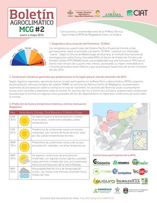 Boletín
MCG #2
AGROCLIMÁTICO
enero a mayo 2016
Conclusiones y recomendaciones de la IV Mesa Técnica
Agroclimática (MTA) de Magdalena-Cesar-La Guajira
LaNiña
Alerta
Vigilar Neutral Vigilar
Alerta
ElNiño 1. Diagnóstico de la situación del Fenómeno “El Niño”
Las temperaturas superficiales del Océano Pacífico Ecuatorial Central y Este,
permanecieron sobre el promedio y el evento “El Niño” continuó con intensidad
“fuerte”. Según la Oficina de Meteorología de Australia, el Instituto Internacional de
Investigaciones sobre Clima y Sociedad (IRI) y el Centro de Predicción Climática de
Estados Unidos (CPC/NOAA) existe una probabilidad muy alta (cercana al 95%) que el
evento esté cercano de su punto más intenso, alcanzando su mayor intensidad en el
trimestre diciembre-enero-febrero y que se prolongue hasta fines del primer trimestre
del año 2016.
2. Condiciones climáticas generales que predominaron en la región para el mes de noviembre de 2015
Según registros regionales, aportes de actores locales participantes en la Mesa Técnica Agroclimática (MTA) y registros
de precipitación mensual tomados del satélite TRMM, en sectores del Norte y Centro de Magdalena, se presentaron
volúmenes de precipitación sobre lo normal en el mes de noviembre. En sectores del Norte de Cesar se presentaron
lluvias entre normales y levemente sobre lo normal. En sectores del Sur y Centro de La Guajira, predominaron condiciones
pluviales bajo lo normal y en algunos sitios puntuales del Sur del departamento se registraron condiciones de lluvia sobre
lo normal.
3. Predicción de lluvia y temperatura máxima y mínima mensual en
Magdalena
Mes Santa Marta, Ciénaga, Zona Bananera, El Retén y Pivijay
ENE
2016
Se espera ausencia de precipitación o lluvias
muy escasas, condiciones soleadas y altas
temperaturas.
FEB
2016
Predominio de condiciones secas con escasa
nubosidad, alto número de horas de brillo solar
por día y altas temperaturas diurnas.
MAR
2016
Predominio de condiciones secas o de escasa
precipitación, soleadas, con altas temperaturas.
ABR
2016
Se esperan condiciones de precipitación
moderada, con algunas lluvias ligeras y aisladas
especialmente a finales del mes, principalmente
hacia las estribaciones de la Sierra Nevada.
MAY
2016
Alta probabilidad de inicio de temporada de
lluvias. Las lluvias más intensas se prevén hacia
finales del mes.
Santa Marta
Ciénaga
Zona
Bananera
El Retén
Pivijay
Riohacha
Dibulla
Fonseca
Valledupar
ShadowxfoxCCBY-SA4.0
Instituciones participantes de la MTA:
Consulte este documento en línea: http://bit.ly/AgroClimaMCG-02
 