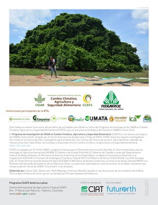 Este trabajo se realizó como parte del portafolio de actividades para América Latina del Programa de Investigación de CGIAR en Cambio
Climático, Agricultura y Seguridad Alimentaria (CCAFS), que es una alianza estratégica del Consorcio CGIAR y Future Earth.
El Programa de Investigación de CGIAR en Cambio Climático, Agricultura y Seguridad Alimentaria (CCAFS) es una alianza estratégica
de CGIAR y Future Earth, dirigido por el Centro Internacional de Agricultura Tropical (CIAT). CCAFS reúne los mejores investigadores
del mundo en la ciencia agrícola, investigación para el desarrollo, las ciencias del clima y de la tierra, para identificar y abordar las
interacciones más importantes, las sinergias y disyuntivas entre el cambio climático, la agricultura y la seguridad alimentaria.
www.ccafs.cgiar.org.
CCAFS es apoyado por El Fondo CGIAR, La Agencia Danesa para el Desarrollo Internacional (Danida), El Centro Australiano para la
Investigación Agrícola Internacional (ACIAR), El Gobierno de Irlanda (Irish Aid), El Gobierno de Canadá a través del Departamento
Federal de Medio Ambiente, El Ministerio de Asuntos Exteriores de los Países Bajos, La Agencia Suiza para el Desarrollo y la
Cooperación (COSUDE), El Instituto de Investigaçao Científica Tropical (IICT), El Gobierno de Reino Unido (UK Aid), La Unión Europea
(UE), El Fondo Internacional de Desarrollo Agrícola (FIDA), El Ministerio de Asuntos Exteriores y Comercio de Nueva Zelanda (MFAT) y el
Ministerio de Hacienda del Gobierno de la Federación Rusa. Las opiniones expresadas en este documento no se deben considerar que
refleja la opinión oficial de CGIAR, Future Earth o los donantes.
Elaborado por: Eliécer Díaz, Gloria León, Ruth Mayorga y Francisco Boshell, basado en las discusiones de los miembros de la Mesa
Técnica Agroclimática de Sucre, que es coordinada por Enrique Saavedra de Fedearroz
Programa CCAFS América Latina
Centro Internacional de Agricultura Tropical (CIAT)
Km. 17 Recta Cali-Palmira - Palmira, Colombia
www.ccafs.cgiar.org/es
CCAFS es Liderado por Socio estratégico
J.L.Urrea (CCAFS)
Diseño:J.L.Urrea
(CCAFS)2015-11
Instituciones participantes de la MTA:
 