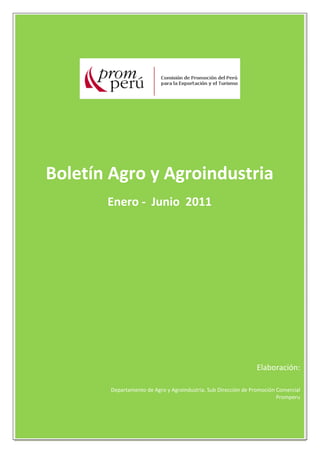       
      
      
                                                                                             
      

      

      
                                                                                                                       
                                                                                             
 
      
 
      
 
      
 
      

      
                   Boletín Agro y Agroindustria 
      

      
                                                                  Enero ‐  Junio  2011 
               

                                                                                     
                                                                                         
 
       
      
 
      
 
      

      
 
      
 
      

      
      
 
      
                                                                                                                             Elaboración: 
                                                                                                                                               

                                                                    Departamento de Agro y Agroindustria. Sub Dirección de Promoción Comercial 
                                                                                                                                     Promperu 
                                                                                                                                               
 

                                                                                                                                   1 
                    
 