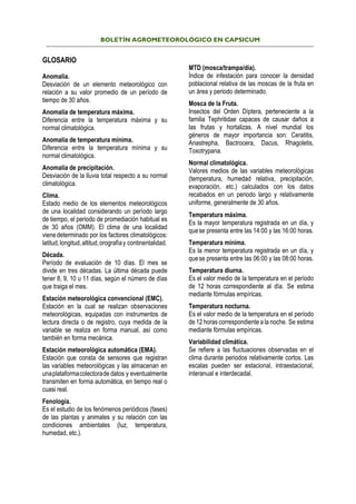 BOLETÍN AGROMETEOROLÓGICO EN CAPSICUM
GLOSARIO
Anomalía.
Desviación de un elemento meteorológico con
relación a su valor promedio de un período de
tiempo de 30 años.
Anomalía de temperatura máxima.
Diferencia entre la temperatura máxima y su
normal climatológica.
Anomalía de temperatura mínima.
Diferencia entre la temperatura mínima y su
normal climatológica.
Anomalía de precipitación.
Desviación de la lluvia total respecto a su normal
climatológica.
Clima.
Estado medio de los elementos meteorológicos
de una localidad considerando un período largo
de tiempo, el periodo de promediación habitual es
de 30 años (OMM). El clima de una localidad
vienedeterminado por los factores climatológicos:
latitud,longitud,altitud,orografíay continentalidad.
Década.
Período de evaluación de 10 días. El mes se
divide en tres décadas. La última década puede
tener 8, 9, 10 u 11 días, según el número de días
que traiga el mes.
Estación meteorológica convencional (EMC).
Estación en la cual se realizan observaciones
meteorológicas, equipadas con instrumentos de
lectura directa o de registro, cuya medida de la
variable se realiza en forma manual, así como
también en forma mecánica.
Estación meteorológica automática (EMA).
Estación que consta de sensores que registran
las variables meteorológicas y las almacenan en
unaplataformacolectorade datos y eventualmente
transmiten en forma automática, en tiempo real o
cuasi real.
Fenología.
Es el estudio de los fenómenos periódicos (fases)
de las plantas y animales y su relación con las
condiciones ambientales (luz, temperatura,
humedad, etc.).
MTD (mosca/trampa/día).
Índice de infestación para conocer la densidad
poblacional relativa de las moscas de la fruta en
un área y periodo determinado.
Mosca de la Fruta.
Insectos del Orden Díptera, perteneciente a la
familia Tephritidae capaces de causar daños a
las frutas y hortalizas. A nivel mundial los
géneros de mayor importancia son: Ceratitis,
Anastrepha, Bactrocera, Dacus, Rhagoletis,
Toxotrypana.
Normal climatológica.
Valores medios de las variables meteorológicas
(temperatura, humedad relativa, precipitación,
evaporación, etc.) calculados con los datos
recabados en un periodo largo y relativamente
uniforme, generalmente de 30 años.
Temperatura máxima.
Es la mayor temperatura registrada en un día, y
quese presenta entre las 14:00 y las 16:00 horas.
Temperatura mínima.
Es la menor temperatura registrada en un día, y
quese presenta entre las 06:00 y las 08:00 horas.
Temperatura diurna.
Es el valor medio de la temperatura en el período
de 12 horas correspondiente al día. Se estima
mediante fórmulas empíricas.
Temperatura nocturna.
Es el valor medio de la temperatura en el período
de 12 horas correspondiente a la noche. Se estima
mediante fórmulas empíricas.
Variabilidad climática.
Se refiere a las fluctuaciones observadas en el
clima durante periodos relativamente cortos. Las
escalas pueden ser estacional, intraestacional,
interanual e interdecadal.
 