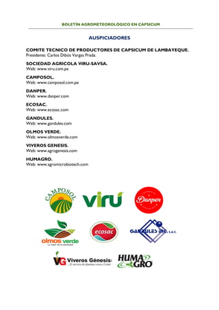 BOLETÍN AGROMETEOROLÓGICO EN CAPSICUM
AUSPICIADORES
COMITE TECNICO DE PRODUCTORES DE CAPSICUM DE LAMBAYEQUE.
Presidente: Carlos Dibós Vargas Prada.
SOCIEDAD AGRICOLA VIRU-SAVSA.
Web: www.viru.com.pe
CAMPOSOL.
Web: www.camposol.com.pe
DANPER.
Web: www.danper.com
ECOSAC.
Web: www.ecosac.com
GANDULES.
Web: www.gandules.com
OLMOS VERDE.
Web: www.olmosverde.com
VIVEROS GENESIS.
Web: www.agrogenesis.com
HUMAGRO.
Web: www.agromicrobiotech.com
 