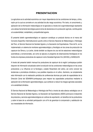 PRESENTACION
La agricultura es la actividad económica con mayor dependencia de las condiciones de tiempo y clima,
razón por la cual se convierte en una actividad de alto riesgo económico. Por tanto, el conocimiento y
aplicación de la información meteorológica en la agricultura a través de la agrometeorología representa
una valiosa herramienta tecnológica para la toma de decisiones en la producción agrícola, contribuyendo
a la sostenibilidad, rentabilidad y competitividad agraria.
El presente boletín agrometeorológico en capsicum constituye un producto técnico en el marco del
Convenio Específico Interinstitucional suscrito entre el Servicio Nacional de Meteorología e Hidrología
del Perú, el Servicio Nacional de Sanidad Agraria y la Asociación de Exportadores. Para tal fin, se ha
implementado un sistema de monitoreo agrometeorológico y fenológico en las zonas de producción de
capsicum de Olmos y La Leche, donde también se dispone de una red de estaciones meteorológicas
automáticas y convencionales, así como se ejecuta un programa de observaciones fenológicas en los
fundos de empresas productoras de capsicum como Sociedad Agrícola Virú (SAVSA) y GANDULES.
A través del presente boletín mensual los productores de capsicum de la región Lambayeque podrán
disponer de información actualizada sobre la evolución de las condiciones meteorológicas en las zonas
productoras y su influencia en la fenología y estado fitosanitario del cultivo, así como conocer las
tendencias o pronósticos climáticos y sus posibles impactos en el cultivo. Asimismo, se complementa
esta información con la realización periódica de conferencias técnicas por parte de especialistas de la
Dirección Zonal del SENAMHI-Lambayeque para mejorar las capacidades productivas mediante la
aplicación de la información agrometeorológica, que conlleven a reducir los riesgos agrícolas asociados
a la variabilidad climática.
El Servicio Nacional de Meteorología e Hidrología del Perú a través de esta alianza estratégica con el
Servicio Nacional de Sanidad Agraria y la Asociación de Exportadores (ADEX) promueve el desarrollo
de productos y servicios agrometeorológicos en cultivos de exportación, en beneficio de los productores
y sobre la base de su actividad participación con el fin de garantizar la comprensión y satisfacción de
sus necesidades de información.
 