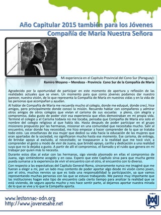 Año Capitular 2015 también para los Jóvenes
Compañía de María Nuestra Señora
Mi experiencia en el Capitulo Provincial del Cono Sur (Paraguay):
Ramiro Moyano – Mendoza - Provincia Cono Sur de la Compañía de María
Agradecido por la oportunidad de participar en este momento de apertura y reflexión de las
realidades actuales que se viven. Un momento para que como jóvenes podamos dar nuestro
parecer, nuestra visión, de lo que representa la Compañía de María en nuestras vidas y en la vida de
las personas que acompañan y ayudan.
Al hablar de Compañía de María me recuerda mucho al colegio, donde me eduqué, donde crecí, hice
amigos, pero principalmente donde conocí la misión. Recuerdo hablar con compañeros y admirar
otros amigos de otros colegios que vivían el carisma de sus escuelas a pleno, con alegría y
compromiso, daba gusto de poder vivir esa experiencia que ellos demostraban en mi propia vida.
Terminé el colegio y el Carisma todavía no me tocaba, pensaba que Compañía de María era solo el
nombre del colegio religioso al que había ido. Hasta después de poder participar en el grupo
misionero propuesto por las hermanas, misionar en una comunidad que necesitaba mucho. Salir al
encuentro, estar donde hay necesidad, me hizo empezar a hacer comprender de lo que se trataba
todo esto. Las enseñanzas de esa mujer que dedicó su vida hacia la educación de las mujeres que
eran apartadas de la sociedad, no significaron mucho hasta ese momento. Ese carisma, de entrega,
de brindar apoyo al excluido, al necesitado; se traspasaron a la realidad que me tocó vivir, a
comprender el gesto y modo de vivir de Juana, que brindó apoyo, cariño y dedicación a una realidad
suya que no la dejaba a gusto. A partir de allí el compromiso, el llamado y el ruido que genera en mí
trabajar por quien más lo necesita.
Durante estos días al estar con las hermanas, sigo viendo plasmado en ellas el compromiso de
Juana, sigo sintiéndome acogido y en casa. Espero que este Capítulo sirva para que mucha gente
pueda sumarse a la experiencia de vivir el encuentro con el otro, el encuentro con lo diverso.
Con respecto a las expectativas del Capítulo General-Roma, sinceramente nunca me imaginé que me
fueran a elegir a mí, por un lado muy contento de poder aportar algo desde mi visión como joven,
por el otro, muchos nervios ya que es toda una responsabilidad la participación, ya que vamos
representando muchas personas con las que se estuvo trabajando. Me parece muy importante que
las instituciones hagan este tipo de encuentro cada cierto tiempo para analizar la realidad que se
está viviendo, de seguro aporta mucho y nos hace sentir parte, al dejarnos aportar nuestra mirada
de lo que se vive y lo que la Compañía aporta.
 