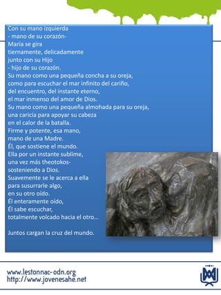 Con su mano izquierda
- mano de su corazón-
María se gira
tiernamente, delicadamente
junto con su Hijo
- hijo de su corazón.
Su mano como una pequeña concha a su oreja,
como para escuchar el mar infinito del cariño,
del encuentro, del instante eterno,
el mar inmenso del amor de Dios.
Su mano como una pequeña almohada para su oreja,
una caricia para apoyar su cabeza
en el calor de la batalla.
Firme y potente, esa mano,
mano de una Madre.
Él, que sostiene el mundo.
Ella por un instante sublime,
una vez más theotokos-
sosteniendo a Dios.
Suavemente se le acerca a ella
para susurrarle algo,
en su otro oído.
Él enteramente oído,
Él sabe escuchar,
totalmente volcado hacia el otro…
Juntos cargan la cruz del mundo.
 