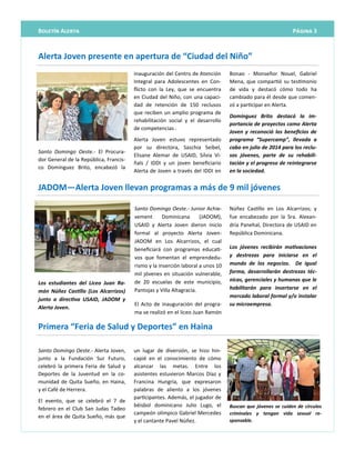 Página 3Boletín Alerta
un lugar de diversión, se hizo hin-
capié en el conocimiento de cómo
alcanzar las metas. Entre los
asistentes estuvieron Marcos Díaz y
Francina Hungría, que expresaron
palabras de aliento a los jóvenes
participantes. Además, el jugador de
béisbol dominicano Julio Lugo, el
campeón olímpico Gabriel Mercedes
y el cantante Pavel Núñez.
Santo Domingo Oeste.- Alerta Joven,
junto a la Fundación Sur Futuro,
celebró la primera Feria de Salud y
Deportes de la Juventud en la co-
munidad de Quita Sueño, en Haina,
y el Café de Herrera.
El evento, que se celebró el 7 de
febrero en el Club San Judas Tadeo
en el área de Quita Sueño, más que
Buscan que jóvenes se cuiden de círculos
criminales y tengan vida sexual re-
sponsable.
Primera “Feria de Salud y Deportes” en Haina
Santo Domingo Oeste.- Junior Achie-
vement Dominicana (JADOM),
USAID y Alerta Joven dieron inicio
formal al proyecto Alerta Joven-
JADOM en Los Alcarrizos, el cual
beneficiará con programas educati-
vos que fomentan el emprendedu-
rismo y la inserción laboral a unos 10
mil jóvenes en situación vulnerable,
de 20 escuelas de este municipio,
Pantojas y Villa Altagracia.
El Acto de inauguración del progra-
ma se realizó en el liceo Juan Ramón
Núñez Castillo en Los Alcarrizos; y
fue encabezado por la Sra. Alexan-
dria Panehal, Directora de USAID en
República Dominicana.
Los jóvenes recibirán motivaciones
y destrezas para iniciarse en el
mundo de los negocios. De igual
forma, desarrollarán destrezas téc-
nicas, gerenciales y humanas que le
habilitarán para insertarse en el
mercado laboral formal y/o instalar
su microempresa.
Los estudiantes del Liceo Juan Ra-
món Núñez Castillo (Los Alcarrizos)
junto a directiva USAID, JADOM y
Alerta Joven.
JADOM—Alerta Joven llevan programas a más de 9 mil jóvenes
Santo Domingo Oeste.- El Procura-
dor General de la República, Francis-
co Domínguez Brito, encabezó la
inauguración del Centro de Atención
Integral para Adolescentes en Con-
flicto con la Ley, que se encuentra
en Ciudad del Niño, con una capaci-
dad de retención de 150 reclusos
que reciben un amplio programa de
rehabilitación social y el desarrollo
de competencias .
Alerta Joven estuvo representado
por su directora, Saschia Seibel,
Elisane Alemar de USAID, Silvia Vi-
ñals / IDDI y un joven beneficiario
Alerta de Joven a través del IDDI en
Bonao - Monseñor Nouel, Gabriel
Mena, que compartió su testimonio
de vida y destacó cómo todo ha
cambiado para él desde que comen-
zó a participar en Alerta.
Domínguez Brito destacó la im-
portancia de proyectos como Alerta
Joven y reconoció los beneficios de
programa “Supercamp”, llevada a
cabo en julio de 2014 para los reclu-
sos jóvenes, parte de su rehabili-
tación y el progreso de reintegrarse
en la sociedad.
Alerta Joven presente en apertura de “Ciudad del Niño”
 