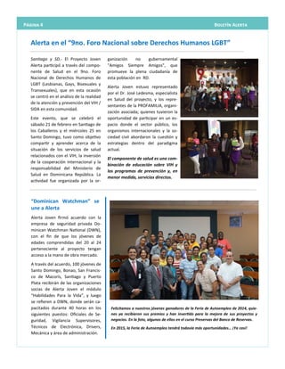 Alerta Joven firmó acuerdo con la
empresa de seguridad privada Do-
minican Watchman National (DWN),
con el fin de que los jóvenes de
edades comprendidas del 20 al 24
perteneciente al proyecto tengan
acceso a la mano de obra mercado.
A través del acuerdo, 100 jóvenes de
Santo Domingo, Bonao, San Francis-
co de Macorís, Santiago y Puerto
Plata recibirán de las organizaciones
socias de Alerta Joven el módulo
“Habilidades Para la Vida”, y luego
se refieren a DWN, donde serán ca-
pacitados durante 40 horas en los
siguientes puestos: Oficiales de Se-
guridad, Vigilancia Supervisores,
Técnicos de Electrónica, Drivers,
Mecánica y área de administración.
“Dominican Watchman” se
une a Alerta
ganización no gubernamental
"Amigos Siempre Amigos", que
promueve la plena ciudadanía de
esta población en RD.
Alerta Joven estuvo representado
por el Dr. José Ledesma, especialista
en Salud del proyecto, y los repre-
sentantes de la PROFAMILIA, organi-
zación asociada; quienes tuvieron la
oportunidad de participar en un es-
pacio donde el sector público, los
organismos internacionales y la so-
ciedad civil abordaron la cuestión y
estrategias dentro del paradigma
actual.
El componente de salud es una com-
binación de educación sobre VIH y
los programas de prevención y, en
menor medida, servicios directos.
Santiago y SD.- El Proyecto Joven
Alerta participó a través del compo-
nente de Salud en el 9no. Foro
Nacional de Derechos Humanos de
LGBT (Lesbianas, Gays, Bisexuales y
Transexuales), que en esta ocasión
se centró en el análisis de la realidad
de la atención y prevención del VIH /
SIDA en esta comunidad.
Este evento, que se celebró el
sábado 21 de febrero en Santiago de
los Caballeros y el miércoles 25 en
Santo Domingo, tuvo como objetivo
compartir y aprender acerca de la
situación de los servicios de salud
relacionados con el VIH, la inversión
de la cooperación internacional y la
responsabilidad del Ministerio de
Salud en Dominicana República. La
actividad fue organizada por la or-
Alerta en el “9no. Foro Nacional sobre Derechos Humanos LGBT”
Página 4 Boletín Alerta
Felicitamos a nuestros jóvenes ganadores de la Feria de Autoempleo de 2014, quie-
nes ya recibieron sus premios y han invertido para la mejora de sus proyectos y
negocios. En la foto, algunos de ellos en el curso Preservas del Banco de Reservas.
En 2015, la Feria de Autoempleo tendrá todavía más oportunidades… ¡Ya casi!
 