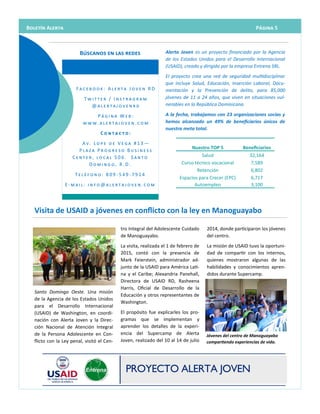 Alerta Joven es un proyecto financiado por la Agencia
de los Estados Unidos para el Desarrollo Internacional
(USAID), creado y dirigido por la empresa Entrena SRL.
El proyecto crea una red de seguridad multidisciplinar
que incluye Salud, Educación, Inserción Laboral, Docu-
mentación y la Prevención de delito, para 85,000
jóvenes de 11 a 24 años, que viven en situaciones vul-
nerables en la República Dominicana.
A la fecha, trabajamos con 23 organizaciones socias y
hemos alcanzado un 49% de beneficiarios únicos de
nuestra meta total.
Búscanos en las redes
F a c e b o o k : A l e r t a J o v e n R D
T w i t t e r / I n s t r a g r a m
@ a l e r t a j o v e n r d
P á g i n a W e b :
w w w . a l e r t a j o v e n . c o m
C o n t a c t o :
A v . L o p e d e V e g a # 1 3 —
P l a z a P r o g r e s o B u s i n e s s
C e n t e r , l o c a l 5 0 6 . S a n t o
D o m i n g o , R . D .
T e l é f o n o : 8 0 9 - 5 4 9 - 7 9 1 4
E - m a i l : i n f o @ a l e r t a j o v e n . c o m
tro Integral del Adolescente Cuidado
de Manoguayabo.
La visita, realizada el 1 de febrero de
2015, contó con la presencia de
Mark Feierstein, administrador ad-
junto de la USAID para América Lati-
na y el Caribe; Alexandria Panehall,
Directora de USAID RD, Rasheena
Harris, Oficial de Desarrollo de la
Educación y otros representantes de
Washington.
El propósito fue explicarles los pro-
gramas que se implementan y
aprender los detalles de la experi-
encia del Supercamp de Alerta
Joven, realizado del 10 al 14 de julio
Santo Domingo Oeste. Una misión
de la Agencia de los Estados Unidos
para el Desarrollo Internacional
(USAID) de Washington, en coordi-
nación con Alerta Joven y la Direc-
ción Nacional de Atención Integral
de la Persona Adolescente en Con-
flicto con la Ley penal, visitó el Cen-
2014, donde participaron los jóvenes
del centro.
La misión de USAID tuvo la oportuni-
dad de compartir con los internos,
quienes mostraron algunas de las
habilidades y conocimientos apren-
didos durante Supercamp.
Visita de USAID a jóvenes en conflicto con la ley en Manoguayabo
Nuestro TOP 5 Beneficiarios
Salud 32,164
Curso técnico vocacional 7,589
Retención 6,802
Espacios para Crecer (EPC) 6,717
Autoempleo 3,100
Jóvenes del centro de Manoguayabo
compartiendo experiencias de vida.
Página 5Boletín Alerta
 