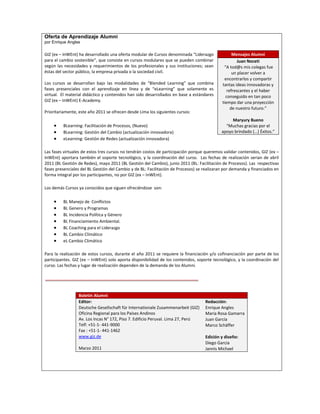 Oferta de Aprendizaje Alumni
por Enrique Angles

GIZ (ex – InWEnt) ha desarrollado una oferta modular de Cursos denominada “Liderazgo              Mensajes Alumni
para el cambio sostenible”, que consiste en cursos modulares que se pueden combinar                  Juan Noceti
según las necesidades y requerimientos de los profesionales y sus instituciones; sean        “A tod@s mis colegas fue
éstas del sector público, la empresa privada o la sociedad civil.                                 un placer volver a
                                                                                             encontrarlos y compartir
Los cursos se desarrollan bajo las modalidades de “Blended Learning” que combina            tantas ideas innovadoras y
fases presenciales con el aprendizaje en línea y de “eLearning” que solamente es               refrescantes y el haber
virtual. El material didáctico y contenidos han sido desarrollados en base a estándares       conseguido en tan poco
GIZ (ex – InWEnt) E-Academy.                                                                tiempo dar una proyección
                                                                                                 de nuestro futuro.”
Prioritariamente, este año 2011 se ofrecen desde Lima los siguientes cursos:
                                                                                                 Maryury Bueno
         BLearning: Facilitación de Procesos, (Nuevo)                                         “Muchas gracias por el
         BLearning: Gestión del Cambio (actualización innovadora)                           apoyo brindado (…) Éxitos.”
         eLearning: Gestión de Redes (actualización innovadora)

Las fases virtuales de estos tres cursos no tendrán costos de participación porque queremos validar contenidos, GIZ (ex –
InWEnt) aportara también el soporte tecnológico, y la coordinación del curso. Las fechas de realización serian de abril
2011 (BL Gestión de Redes), mayo 2011 (BL Gestión del Cambio), junio 2011 (BL: Facilitación de Procesos). Las respectivas
fases presenciales del BL Gestión del Cambio y de BL: Facilitación de Procesos) se realizaran por demanda y financiados en
forma integral por los participantes, no por GIZ (ex – InWEnt).

Los demás Cursos ya conocidos que siguen ofreciéndose son:

         BL Manejo de Conflictos
         BL Genero y Programas
         BL Incidencia Política y Género
         BL Financiamiento Ambiental.
         BL Coaching para el Liderazgo
         BL Cambio Climático
         eL Cambio Climático

Para la realización de estos cursos, durante el año 2011 se requiere la financiación y/o cofinanciación por parte de los
participantes. GIZ (ex – InWEnt) solo aporta disponibilidad de los contenidos, soporte tecnológico, y la coordinación del
curso. Las fechas y lugar de realización dependen de la demanda de los Alumni.




                 Boletín Alumni
                 Editor:                                                           Redacción:
                 Deutsche Gesellschaft für Internationale Zusammenarbeit (GIZ)     Enrique Angles
                 Oficina Regional para los Países Andinos                          María Rosa Gamarra
                 Av. Los Incas N° 172, Piso 7. Edificio Peruval. Lima 27, Perú     Juan García
                 Telf: +51-1- 441-9000                                             Marco Schäffer
                 Fax : +51-1- 441-1462
                 www.giz.de                                                        Edición y diseño:
                                                                                   Diego García
                 Marzo 2011                                                        Jannis Michael
 