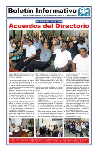 Boletín InformativoAsociación de Profesores de la Universidad de Panamá. N°2 - Mayo de 2014
Acuerdos del Directorio
--- 24 de abril de 2014 ---
El pasado 24 de abril de los corrientes se
celebró el Directorio Nacional de la APU-
DEP, en el CRUSAM.
Este encuentro de la dirigencia del gremio
más importante de los profesores de la
Universidad de Panamá, sirvió de mar-
co para la discusión de importantes te-
mas que vulneran el sector académico de
nuestra institución.
Durante la presentación de su informe al
directorio, el presidente del gremio, José
Blas Álvaro, se refirió a la implementación
de la equiparación salarial de los profeso-
res, según lo acordado para este año de
un 50%, a partir del mes de abril de 2014.
El presidente de la APUDEP, señaló la ne-
cesidad de mantener el gremio en estado
de alerta para asegurar que el 50% de la
equiparación restante a pagar en el año
2015, esté debidamente consignado en el
presupuesto de la institución.
Los miembros del directorio nacional pon-
deraron los esfuerzos del Rector de la
Universidad de Panamá, para que esta
aspiración de los profesores fuese rea-
lidad. Seguidamente el Directorio nacional
ratificó el sentimiento generalizado, de los
académicos en relación a integrantes de la
administración central, el cual es diametral-
mente lo contrario del actuar del señor Rec-
tor, convirtiéndose en factor adverso a la so-
lución de sus demandas.
Entre los elementos aprobados de manera
unánime por el pleno, tenemos los siguientes
puntos:
1.	 Reconocer los esfuerzos efectuados por
el Rector Magnífico Gustavo García de
Paredes, en la búsqueda de consenso
para solventar las reivindicaciones pre-
sentadas por los profesores de la Univer-
sidad de Panamá.
2.	 Solicitar la revisión del acuerdo o medida
del pago proporcional de las vacaciones
de los profesores de tiempo parcial, medi-
da que afecta durante los meses de enero
a marzo el ingreso per cápita de los mis-
mos.
3.	 Realizar las gestiones ante el Ministerio
de Educación en lo referente al porcenta-
je que le corresponde al gremio docente
para la capacitación gremial de nuestros
asociados, de acuerdo a lo estableci-
do en la Ley Wilson.
4.	 Presentar ante las autoridades prin-
cipales de la Universidad de Panamá
las reformas que deben efectuarse al
reglamento de evaluación por resulta-
dos vigente a la fecha.
5.	 Iniciar las conversaciones con la Ad-
ministración Central que permita el
desarrollo del proceso del perfeccio-
namiento de los profesores en las di-
dácticas de las especialidades y en
las áreas de especialidades, cuyo
costo debe ser acorde con los ingre-
sos de los profesores.
6.	 Mantenerse alerta ante las pretensio-
nes de algunas autoridades de des-
conocer los acuerdos logrados con la
Asociación de profesores con el rector
de la Universidad de Panamá.
7.	 Impulsar el pago de los viáticos a los
profesores que asisten a extensiones
y anexos de difícil acceso.
8.	 Luchar por un seguro de accidente y
hospitalización, que cubra a los pro-
fesores, que asisten a extensiones y
anexos de difícil acceso.
“Con amor y esperanza, será fácil en nuestra ciudad universitaria nacer cada día, ensanchar el horizonte
de nuestras aspiraciones y llevar las mentes por la fe en la cultura” a Dr. Octavio Méndez Pereira.
 