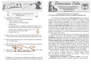 .
                                                                                                                 Mayo /2012/ nº 166

                  CALENDARIO DE ACTIVIDADES EN EL                                            EVANGELIZADOS PARA EVANGELIZAR
                       MES DE MAYO                                                 UNA VOCACIÓN ESPECÍFICA PARA UNA MISIÓN PARTICULAR

1. Asamblea de la Fraternidad:                                                           Si consultáis los últimos números de Hermano Lobo, lo que siempre es
      Sábado, día 12, a las 5 de la tarde en la Residencia.                        oportuno, veréis que el Capítulo General celebrado en Brasil ha estado
      - Saludo, acogida y oración.                                                 constantemente presente en sus páginas. A través de esas páginas nos ha
      - Lectura del acta de la reunión anterior.                                   llegado el Mensaje del Papa Benedicto XVI, como también el Mensaje del
      - Informaciones.                                                             Capítulo a toda la Orden Franciscana Seglar. En números sucesivos han
      - Tema franciscano: Nº 4 ESPIRITUALIDAD DE SANTA CLARA                       aparecido las prioridades del Capítulo para la vida y misión de la Orden en
           DE ASÍS, PP.33-40. Preguntas para el dialogo en fraternidad, del 1- 6   los próximos años y otros documentos de interés. El sentido de pertenencia a
                                                                                   la Familia Franciscana Seglar debe mantener vivo en nosotros el deseo de
       -   Lectura y puesta en común del evangelio: Juan 15, 9-17                  conocer más y mejor nuestra vocación a través del contacto constante con la
       -   1ª lectura: Hch. 10, 25-26. 34-35. 44-48.                               Regla, las Constituciones, así como otros documentos en los que se expone y
       -   2ª lectura: 1Jn 4, 7-10                                                 actualiza nuestra vida y misión.
                                                                                         Para lograr el objetivo mencionado se nos ha ofrecido como material de
2- Día 17, jueves, a las 6 de la tarde encuentro de formación en el
                                                                                   formación la ponencia del Hno. Fernando Ventura: Evangelizados para
      Colegio de la D.P.El tema para el encuentro se entrega con H. Lobo.
                                                                                   evangelizar, que ya hemos comenzado a estudiar. En el mismo Capítulo de
                                                                                   Brasil el Hno. Benedetto Lino, OFS, leyó otro interesantísimo documento:
3- Día 30, último miércoles de mes, rezo de Vísperas en la Residencia
                                                                                   Vocación específica para una misión particular. El Hno. Benedetto Lino
   a las 6´30 de la tarde.
                                                                                   es Consejero Internacional por la lengua italiana. Él ha presidido el Capítulo
                                                                                   Nacional de la OFS de España, celebrado los días 28 y 29 del pasado mes de
4, Del 19-20 de mayo, V Jornadas de Formación franciscana. Santuario
                                                                                   abril, delegado por la Ministra General, Encarnita del Pozo. Durante el
   de San Pedro
                                                                                   Capítulo Nacional el Hno Benedetto ha leído también una interesantísima
                                                                                   ponencia sobre la Naturaleza de la Formación; confió poder disponer de
                                                                                   ella para comentarla en algunos de los encuentro de nuestra Fraternidad.
5.    Sábado, día 30, el    rosario de la Aurora le organiza la OFS.
                                                                                        El texto de la ponencia leída en el Capítulo General de Brasil es
      Seria bueno la mayor asistencia hermanos/a
                                                                                   largo; por ello, me propongo extractar y comentar algunos párrafo
                                                                                   que me parezcan de mayor interés para nosotros. Empiezo con
                     -----------------------------------------------
                                                                                   el pequeño prólogo, sumamente interesante.
                                                                                      Evangelizados para evangelizar” y Vocación y Misión son dos temas
     El sábado, día 12, la misa que se celebra en la Residencia a las 12 H.
                                                                                   profundamente unidos, en cierto modo dos maneras de decir lo mismo.
     se aplicará por Sagrario García y Jesús Muñoz recientemente fallecidos.
 