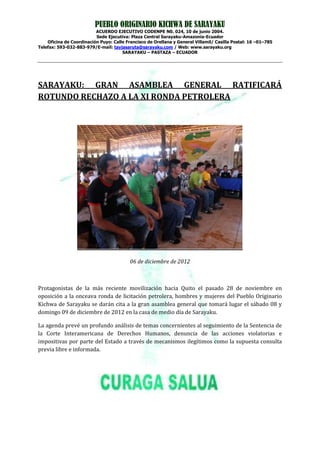 PUEBLO ORIGINARIO KICHWA DE SARAYAKU
                          ACUERDO EJECUTIVO CODENPE N0. 024, 10 de junio 2004.
                          Sede Ejecutiva: Plaza Central Sarayaku-Amazonia-Ecuador
    Oficina de Coordinación Puyo: Calle Francisco de Orellana y General Villamil/ Casilla Postal: 16 –01–785
Telefax: 593-032-883-979/E-mail: tayjasaruta@sarayaku.com / Web: www.sarayaku.org
                                      SARAYAKU – PASTAZA – ECUADOR




SARAYAKU: GRAN ASAMBLEA GENERAL RATIFICARÁ
ROTUNDO RECHAZO A LA XI RONDA PETROLERA




                                          06 de diciembre de 2012



Protagonistas de la más reciente movilización hacia Quito el pasado 28 de noviembre en
oposición a la onceava ronda de licitación petrolera, hombres y mujeres del Pueblo Originario
Kichwa de Sarayaku se darán cita a la gran asamblea general que tomará lugar el sábado 08 y
domingo 09 de diciembre de 2012 en la casa de medio día de Sarayaku.

La agenda prevé un profundo análisis de temas concernientes al seguimiento de la Sentencia de
la Corte Interamericana de Derechos Humanos, denuncia de las acciones violatorias e
impositivas por parte del Estado a través de mecanismos ilegítimos como la supuesta consulta
previa libre e informada.
 