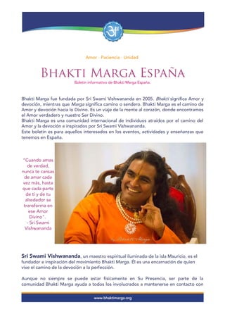 Amor · Paciencia · Unidad
Bhakti Marga España
Boletín informativo de Bhakti Marga España.
Bhakti Marga fue fundada por Sri Swami Vishwananda en 2005. Bhakti significa Amor y
devoción, mientras que Marga significa camino o sendero. Bhakti Marga es el camino de
Amor y devoción hacia lo Divino. Es un viaje de la mente al corazón, donde encontramos
el Amor verdadero y nuestro Ser Divino.
Bhakti Marga es una comunidad internacional de individuos atraídos por el camino del
Amor y la devoción e inspirados por Sri Swami Vishwananda.
Este boletín es para aquellos interesados en los eventos, actividades y enseñanzas que
tenemos en España.
"Cuando amas
de verdad,
nunca te cansas
de amar cada
vez más, hasta
que cada parte
de ti y de tu
alrededor se
transforma en
ese Amor
Divino".
- Sri Swami
Vishwananda
Sri Swami Vishwananda, un maestro espiritual iluminado de la isla Mauricio, es el
fundador e inspiración del movimiento Bhakti Marga. Él es una encarnación de quien
vive el camino de la devoción a la perfección.
Aunque no siempre se puede estar físicamente en Su Presencia, ser parte de la
comunidad Bhakti Marga ayuda a todos los involucrados a mantenerse en contacto con
 