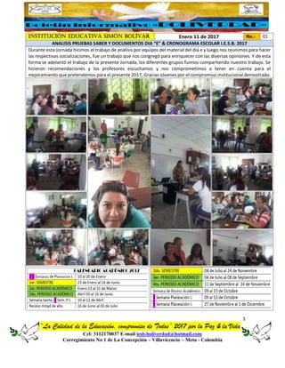 1
“La Calidad de la Educación, compromiso de Todos” 2017 por la Paz & la Vida
Cel: 3112170037 E-mail iesb.boliverdad@hotmail.com
Corregimiento No 1 de La Concepción – Villavicencio – Meta - Colombia
INSTITUCIÓN EDUCATIVA SIMÓN BOLÍVAR Enero 11 de 2017 No.: 01
ANALISIS PRUEBAS SABER Y DOCUMENTOS DIA “E” & CRONOGRAMA ESCOLAR I.E.S.B. 2017
Durante esta Jornada hicimos el trabajo de análisis por equipos del material del día e y luego nos reunimos para hacer
las respectivas socializaciones, fue un trabajo que nos congregó para enriquecer con las diversas opiniones. Y de esta
forma se adelantó el trabajo de la presente Jornada, los diferentes grupos fuimos compartiendo nuestro trabajo. Se
hicieron recomendaciones y los profesores escuchamos y nos comprometimos a tener en cuenta para el
mejoramiento que pretendemos para el presente 2017, Gracias Jóvenes por el compromiso institucional demostrado.
 