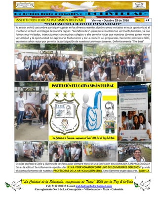 1
“La Calidad de la Educación, compromiso de Todos” 2016 por la Paz & la Vida
Cel: 3112170037 E-mail iesb.boliverdad@hotmail.com
Corregimiento No 1 de La Concepción – Villavicencio – Meta - Colombia
INSTITUCIÓN EDUCATIVA SIMÓN BOLÍVAR Viernes - Octubre 28 de 2016 No.: 47
“EVALUANDONOS A TRAVEZ DE EVENTOS REALES”
Ya se nos volvió costumbre participar y ganar en los diversos eventos donde somos invitados en esta oportunidad el
triunfo se lo llevó un Colegio de nuestra región: “Las Mercedes”, pero para nosotros fue un triunfo también, ya que
fuimos muy visitados, interactuamos con muchos colegios y ello permite hacer que nuestros jóvenes ganen mayor
versatilidad y la oportunidad de expresarse fluidamente y dar a conocer sus propuestas, Excelente profesora Cielo,
excelente señor rector por permitir la participación de nuestros talentosos Jóvenes. Definitivamente “The best”
Gracias profesora Cielo y Jóvenes de la técnica por siempre mostrar una sonrisa en esta JORNADA TAN PROLONGADA
Esa es la actitud. Sencillamente espectacular I.E.S.B. POSESIONADO COMO UNO DE LOS MEJORES COLEGIOS Y grande
el acompañamiento de nuestras PROFESORAS DE LA ARTICULACIÓN SENA. Sencillamente espectaculares. Super 1A
 