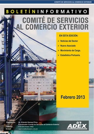 COMITÉ DE SERVICIOS AL COMERCIO EXTERIOR
 Noticias del Sector
 Nuevo Asociado
 Movimiento de Carga.
 Estadística Portuaria.
Elaboración : Sr. Orlando Ganoza Price.
Coordinador Comité de Servicios al Comercio Exterior
Teléfono : 618-3333 Anexo: 4402
E-mail : oganoza@adexperu.org.pe
Febrero 2013
EN ESTA EDICIÓN:
 