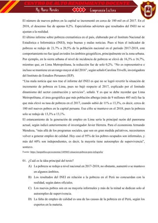 El número de nuevos pobres en la capital se incrementó en cerca de 180 mil en el 2017. En el
2018, el descenso fue de apenas 0,2%. Especialistas advierten que resultados del INEI no se
ajustan a la realidad.
El último informe sobre pobreza crematística en el país, elaborado por el Instituto Nacional de
Estadística e Informática (INEI), trajo buenas y malas noticias. Pues si bien el indicador de
pobreza se redujo de 21,7% a 20,5% de la población nacional en el período 2017-2018, este
comportamiento no fue igual en todos los ámbitos geográficos, principalmente en la zona urbana.
Por ejemplo, en la sierra urbana el nivel de incidencia de pobreza se elevó de 16,3% a 16,7%,
mientras que, en Lima Metropolitana, la reducción fue de solo 0,2%. “No es representativa e
incluso se mantiene en un rango mayor al del 2016”, según señaló Carolina Trivelli, investigadora
del Instituto de Estudios Peruanos (IEP).
“Una mala noticia que nos trae el informe del INEI es que no se logró revertir la situación de
incremento de pobreza en Lima, pues no bajó respecto al 2017, explicado por el limitado
dinamismo del sector construcción y servicios”, señaló. Y es que se debe recordar que Lima
Metropolitana, el área geográfica que más población alberga (más de 9 millones 485 mil) fue la
que más elevó su tasa de pobreza en el 2017, cuando subió de 11% a 13,3%, es decir, cerca de
180 mil nuevos pobres en la capital peruana. Esa cifra se mantuvo en el 2018, pues la pobreza
solo se redujo de 13,3% a 13,1%.
El estancamiento de la generación de empleo en Lima sería la principal razón del panorama
actual, según indicó anteriormente el investigador Javier Herrera. Para el economista Armando
Mendoza, “más allá de los programas sociales, que son en gran medida paliativos, necesitamos
volver a generar empleo de calidad. Hoy casi el 95% de los pobres ocupados son informales, y
más del 60% son independientes, es decir, la mayoría tiene autoempleo de supervivencia”,
sostuvo.
Fuente: https://larepublica.pe/economia/1449465-situacion-pobreza-peru-infografia/
01. ¿Cuál es la idea principal del texto?
A) La pobreza se redujo a nivel nacional en 2017-2018; no obstante, aumentó o se mantuvo
en algunos ámbitos.
B) Los resultados del INEI en relación a la pobreza en el Perú no concuerdan con la
realidad, según datos oficiales.
C) Los nuevos pobres son en su mayoría informales y más de la mitad se dedican solo al
autoempleo de supervivencia.
D) La falta de empleo de calidad es una de las causas de la pobreza en el Perú, según los
expertos en la materia.
 