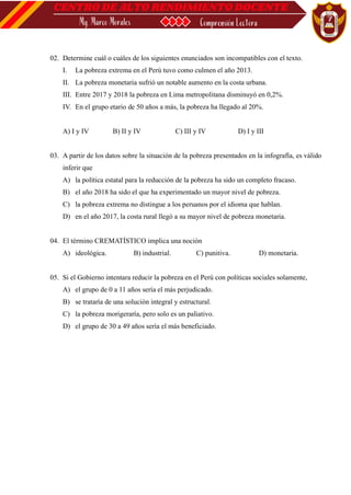 02. Determine cuál o cuáles de los siguientes enunciados son incompatibles con el texto.
I. La pobreza extrema en el Perú tuvo como culmen el año 2013.
II. La pobreza monetaria sufrió un notable aumento en la costa urbana.
III. Entre 2017 y 2018 la pobreza en Lima metropolitana disminuyó en 0,2%.
IV. En el grupo etario de 50 años a más, la pobreza ha llegado al 20%.
A) I y IV B) II y IV C) III y IV D) I y III
03. A partir de los datos sobre la situación de la pobreza presentados en la infografía, es válido
inferir que
A) la política estatal para la reducción de la pobreza ha sido un completo fracaso.
B) el año 2018 ha sido el que ha experimentado un mayor nivel de pobreza.
C) la pobreza extrema no distingue a los peruanos por el idioma que hablan.
D) en el año 2017, la costa rural llegó a su mayor nivel de pobreza monetaria.
04. El término CREMATÍSTICO implica una noción
A) ideológica. B) industrial. C) punitiva. D) monetaria.
05. Si el Gobierno intentara reducir la pobreza en el Perú con políticas sociales solamente,
A) el grupo de 0 a 11 años sería el más perjudicado.
B) se trataría de una solución integral y estructural.
C) la pobreza morigeraría, pero solo es un paliativo.
D) el grupo de 30 a 49 años sería el más beneficiado.
 