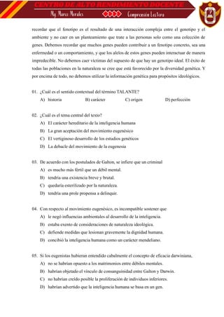 recordar que el fenotipo es el resultado de una interacción compleja entre el genotipo y el
ambiente y no caer en un planteamiento que trate a las personas solo como una colección de
genes. Debemos recordar que muchos genes pueden contribuir a un fenotipo concreto, sea una
enfermedad o un comportamiento, y que los alelos de estos genes pueden interactuar de manera
impredecible. No debemos caer víctimas del supuesto de que hay un genotipo ideal. El éxito de
todas las poblaciones en la naturaleza se cree que está favorecido por la diversidad genética. Y
por encima de todo, no debemos utilizar la información genética para propósitos ideológicos.
01. ¿Cuál es el sentido contextual del término TALANTE?
A) historia B) carácter C) origen D) perfección
02. ¿Cuál es el tema central del texto?
A) El carácter hereditario de la inteligencia humana
B) La gran aceptación del movimiento eugenésico
C) El vertiginoso desarrollo de los estudios genéticos
D) La debacle del movimiento de la eugenesia
03. De acuerdo con los postulados de Galton, se infiere que un criminal
A) es mucho más fértil que un débil mental.
B) tendría una existencia breve y brutal.
C) quedaría esterilizado por la naturaleza.
D) tendría una prole propensa a delinquir.
04. Con respecto al movimiento eugenésico, es incompatible sostener que
A) le negó influencias ambientales al desarrollo de la inteligencia.
B) estaba exento de consideraciones de naturaleza ideológica.
C) defiende medidas que lesionan gravemente la dignidad humana.
D) concibió la inteligencia humana como un carácter mendeliano.
05. Si los eugenistas hubieran entendido cabalmente el concepto de eficacia darwiniana,
A) no se habrían opuesto a los matrimonios entre débiles mentales.
B) habrían objetado el vínculo de consanguinidad entre Galton y Darwin.
C) no habrían creído posible la proliferación de individuos inferiores.
D) habrían advertido que la inteligencia humana se basa en un gen.
 