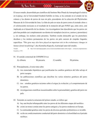 El tercer estudio, desarrollado por científicos del Instituto Max Planck de Antropología Evolutiva
en Leipzig y de la Universidad Friedrich Schiller en Jena, se ha centrado en el estudio de los
cráneos y los dientes de perros de raza sin pelo, procedentes de la colección del Phyletisches
Museum de la Universidad de Jena. La falta de pelo en razas de perro como el crestado chino o
el xoloitzcuintle mexicano es el resultado de la mutación del gen FOXI3 que, entre otros, está
implicado en el desarrollo de los dientes. Los investigadores han descubierto que los perros sin
pelo han perdido casi completamente sus dientes de reemplazo (incisivos, caninos y premolares)
y, sin embargo, los molares están presentes. También resulta destacable que los premolares
deciduos y los molares permanentes de los perros sin pelo carecen de cúspides linguales
específicas. "This gene may also have played an important role in the evolutionary changes in
human dental morphology", dice Kornelius Kupczik, el principal autor del estudio.
Tomado de http://www.nationalgeographic.com.es/ciencia/actualidad/estudios-sobre-origen- evolucion-comportamiento-
los-perros_11752
01. El sentido contextual de CONSPICUA es
A) efímera. B) precaria. C) notable. D) prístina.
02. Principalmente, el texto trata sobre
A) tres enunciados hipotéticos que justificarían los cambios genéticos del lobo salvaje al
perro europeo.
B) las publicaciones científicas que descifran los varios misterios genéticos del perro
doméstico.
C) tres estudios genéticos recientes sobre el origen,la evolución y el comportamiento de
los perros.
D) investigaciones científicas incuestionables sobre la personalidad y genética del perro sin
pelo.
03. Teniendo en cuenta la estructura del primer estudio, se infiere que
A) hay una brecha infranqueable entre los perros de las diferentes etapas del neolítico.
B) existe un tronco común entre los perros antiguos y los perros modernos en Europa.
C) la continuidad genética entre los perros de diversos periodos prehistóricos es inviable.
D) se dio un condicionamiento conductual del perro doméstico a la hostilidad en el periodo
neolítico.
 