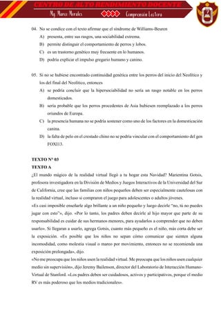 04. No se condice con el texto afirmar que el síndrome de Williams-Beuren
A) presenta, entre sus rasgos, una sociabilidad extrema.
B) permite distinguir el comportamiento de perros y lobos.
C) es un trastorno genético muy frecuente en lo humanos.
D) podría explicar el impulso gregario humano y canino.
05. Si no se hubiese encontrado continuidad genética entre los perros del inicio del Neolítico y
los del final del Neolítico, entonces
A) se podría concluir que la hipersociabilidad no sería un rasgo notable en los perros
domesticados.
B) sería probable que los perros procedentes de Asia hubiesen reemplazado a los perros
oriundos de Europa.
C) la presencia humana no se podría sostener como uno de los factores en la domesticación
canina.
D) la falta de pelo en el crestado chino no se podría vincular con el comportamiento del gen
FOXI13.
TEXTO N° 03
TEXTO A
¿El mundo mágico de la realidad virtual llegó a tu hogar esta Navidad? Marientina Gotsis,
profesora investigadora en la División de Medios y Juegos Interactivos de la Universidad del Sur
de California, cree que las familias con niños pequeños deben ser especialmente cautelosas con
la realidad virtual, incluso si compraron el juego para adolescentes o adultos jóvenes.
«Es casi imposible enseñarle algo brillante a un niño pequeño y luego decirle “no, tú no puedes
jugar con esto”», dijo. «Por lo tanto, los padres deben decirle al hijo mayor que parte de su
responsabilidad es cuidar de sus hermanos menores, para ayudarlos a comprender que no deben
usarlo». Si llegaran a usarlo, agrega Gotsis, cuanto más pequeño es el niño, más corta debe ser
la exposición. «Es posible que los niños no sepan cómo comunicar que sienten alguna
incomodidad, como molestia visual o mareo por movimiento, entonces no se recomienda una
exposición prolongada», dijo.
«No me preocupa que los niños usen la realidad virtual. Me preocupa que los niños usen cualquier
medio sin supervisión», dijo Jeremy Bailenson, director del Laboratorio de Interacción Humano-
Virtual de Stanford. «Los padres deben ser cuidadosos, activos y participativos, porque el medio
RV es más poderoso que los medios tradicionales».
 