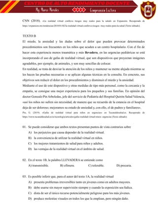 CNN (2018). «La realidad virtual conlleva riesgos muy reales para la salud» en Expansión. Recuperado de
https://expansion.mx/tendencias/2018/01/02/la-realidad-virtual-conlleva-riesgos- muy-reales-para-la-salud (Texto editado).
TEXTO B
El miedo, la ansiedad y las dudas sobre el dolor que pueden provocar determinados
procedimientos son frecuentes en los niños que acuden a un centro hospitalario. Con el fin de
hacer esta experiencia menos traumática y más llevadera, en las urgencias pediátricas se está
incorporando el uso de gafas de realidad virtual, que son dispositivos que proyectan imágenes
agradables, por ejemplo, de animales, y son muy sencillas de colocar.
En realidad, se trata de desviar la atención de los niños y mantener su mente alejada mientras se
les hacen las pruebas necesarias o se aplican algunas técnicas en la consulta. En concreto, sus
objetivos son reducir el dolor en los procedimientos y disminuir el miedo y la ansiedad.
Mediante el uso de este dispositivo y otras medidas de tipo más personal, como la cercanía y la
empatía, se consigue una mejor experiencia para los pequeños y sus familias. En opinión del
doctor Gonzalo Pin Arboledas, jefe del servicio de Pediatría del Hospital Quirón Salud Valencia,
«así los niños no sufren sin necesidad, de manera que su recuerdo de la estancia en el hospital
deja de ser doloroso; mejoramos su estado de ansiedad y, con ello, el de padres y familiares».
Pin, G. (2019). «Gafas de realidad virtual para niños en urgencias» en Tucanaldesalud.es. Recuperado de
https://www.tucanaldesalud.es/es/tecnologia/articulos/gafas-realidad-virtual-ninos- urgencias (Texto editado).
01. Se puede considerar que ambos textos presentan puntos de vista contrarios sobre
A) los perjuicios que causa depender de la realidad virtual.
B) la conveniencia de utilizar la realidad virtual en niños.
C) los mejores tratamientos de salud para niños y adultos.
D) las ventajas de la realidad virtual en el ámbito de salud.
02. En el texto 1B, la palabra LLEVADERA se entiende como
A) transmisible. B) efímera. C) tolerable. D) precaria.
03. Es posible inferir que, para el autor del texto 1A, la realidad virtual
A) presenta problemas irreversibles tanto en jóvenes como en adultos mayores.
B) debe usarse sin mayor supervisión siempre y cuando la exposición sea lúdica.
C) dista de ser el único recurso potencialmente peligroso para los más jóvenes.
D) produce molestias visuales en todos los que la emplean, pero ningún daño.
 