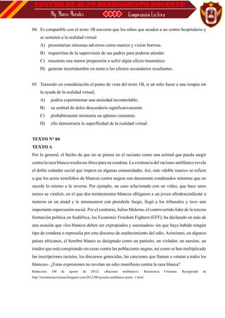 04. Es compatible con el texto 1B aseverar que los niños que acuden a un centro hospitalario y
se someten a la realidad virtual
A) presentarían síntomas adversos como mareos y visión borrosa.
B) requerirían de la supervisión de sus padres para poderse atender.
C) muestran una menor propensión a sufrir algún efecto traumático.
D) generan incertidumbre en torno a los efectos secundarios resultantes.
05. Teniendo en consideración el punto de vista del texto 1B, si un niño fuese a una terapia sin
la ayuda de la realidad virtual,
A) podría experimentar una ansiedad incontrolable,
B) su umbral de dolor descendería significativamente.
C) probablemente mostraría un aplomo constante.
D) ello demostraría la superfluidad de la realidad virtual.
TEXTO N° 04
TEXTO A
Por lo general, el hecho de que no se piense en el racismo como una actitud que pueda surgir
contra la raza blanca resulta un óbice para su condena. La existencia del racismo antiblanco revela
el doble estándar social que impera en algunas comunidades. Así, este «doble rasero» se refiere
a que los actos xenófobos de blancos contra negros son duramente condenados mientras que no
sucede lo mismo a la inversa. Por ejemplo, un caso relacionado con un vídeo, que hace unos
meses se viralizó, en el que dos terratenientes blancos obligaron a un joven afrodescendiente a
meterse en un ataúd y le amenazaron con prenderle fuego, llegó a los tribunales y tuvo una
importante repercusión social. Por el contrario, Julius Malema, el controvertido líder de la tercera
formación política en Sudáfrica, los Economic Freedom Fighters (EFF), ha declarado en más de
una ocasión que «los blancos deben ser expropiados y asesinados» sin que haya habido ningún
tipo de condena o represalia por este discurso de enaltecimiento del odio. Asimismo, en algunos
países africanos, el hombre blanco es designado como un parásito, un violador, un asesino, un
traidor que está conspirando sin cesar contra las poblaciones negras, así como se han multiplicado
las inscripciones racistas, los discursos genocidas, las canciones que llaman a «matar a todos los
blancos». ¿Estas expresiones no revelan un odio manifiesto contra la raza blanca?
Redacción. (08 de agosto de 2012). «Racismo antiblanco». Resistencia Cristiana. Recuperado de
http://resistenciacristiana.blogspot.com/2012/08/racismo-antiblanco-parte- 1.html
 