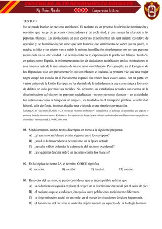 TEXTO B
No se puede hablar de racismo antiblanco. El racismo es un proceso histórico de dominación y
opresión que surge de procesos colonizadores y de esclavitud, y que nunca ha afectado a las
personas blancas. Las poblaciones de este color no experimentan un sentimiento colectivo de
opresión y de humillación por saber que son blancas; ese sentimiento de saber que tu padre, tu
madre, tu hijo y tus nietos van a sufrir la misma humillación simplemente por ser una persona
racializada en la inferioridad. Ese sentimiento no lo experimenta la población blanca. También,
en países como España, la infrarrepresentación de ciudadanos racializados en las instituciones es
una muestra más de la inexistencia de un racismo «antiblanco». Por ejemplo, en el Congreso de
los Diputados solo dos parlamentarios no son blancos e, incluso, la primera vez que una mujer
negra ocupó un escaño en el Parlamento español fue recién hace cuatro años. Por su parte, en
varios países de la Unión Europea, se ha alertado de la infradenuncia que caracteriza a los casos
de delitos de odio por motivos raciales. No obstante, las estadísticas actuales dan cuenta de la
discriminación sufrida por las personas racializadas—no por personas blancas— en actividades
tan cotidianas como la búsqueda de empleo, los traslados en el transporte público, su actividad
laboral, salir de fiesta, intentar alquilar una vivienda o una simple conversación.
Sánchez, G. (17 de enero de 2020). «"¿Y esto no es racismo antiblanco?": la reacción a las políticas de diversidad que explota la
extrema derecha internacional». Eldiario.es. Recuperado de https://www.eldiario.es/desalambre/antiblanco-reaccion-politicas-
diversidad- internacional_0_985852094.html
01. Medularmente, ambos textos discrepan en torno a la siguiente pregunta:
A) ¿el racismo antiblanco es aún vigente entre los europeos?
B) ¿cuál es la trascendencia del racismo en la época actual?
C) ¿resulta válido defender la existencia del racismo occidental?
D) ¿es legítimo discutir sobre un racismo contra los blancos?
02. En la lógica del texto 2A, el término ÓBICE significa
A) recurso. B) escollo. C) lenidad. D) encono.
03. Respecto del racismo, se puede considerar que es incompatible señalar que
A) la colonización ayuda a explicar el origen de la discriminación racial por el color de piel.
B) el racismo supuso establecer jerarquías entre poblaciones racialmente diferentes.
C) la discriminación racial se entiende en el marco de situaciones de clara hegemonía.
D) el fenómeno del racismo se sustenta objetivamente en aspectos de la biología humana.
 